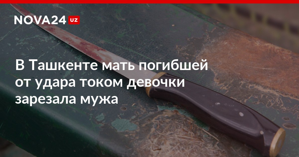 В Ташкенте мать погибшей от удара током девочки зарезала мужа Ранее дочь обвиняемой скончалась когда пыталась достать игрушку с крыши магазина nova24 uz 304562 NOVA24 LIVE