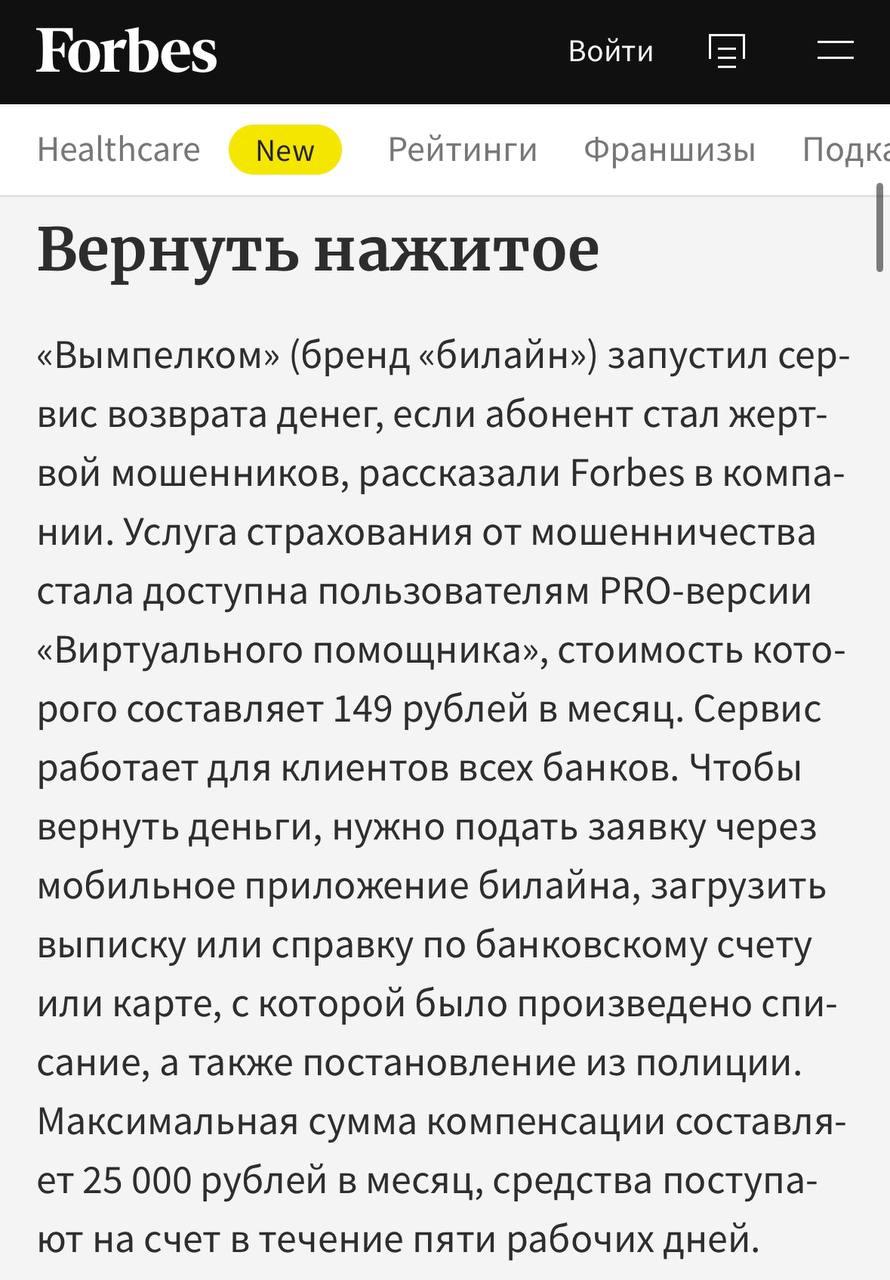 билайн запустил сервис, который помогает вернуть деньги в течение пяти рабочих дней, если клиент стал жертвой мошенников. Чтобы вернуть деньги, не нужно ехать в страховую компанию и выполнять дополнительные требования. Достаточно прямо в приложении загрузить два документа: выписку или справку по банковскому счету или карте, с которой было произведено списание, и постановление из полиции. Максимальная сумма компенсации — 25 тысяч рублей в месяц.
