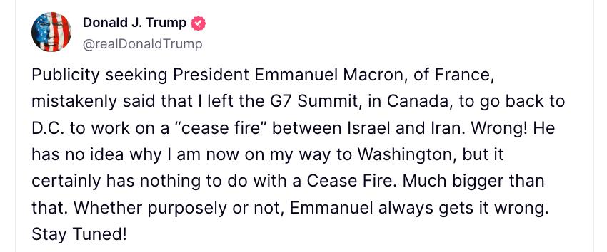 Трамп призвал не слушать Макрона, который постоянно говорит ради публичности то, о чём понятия не имеет. "Жаждущий публичности президент Франции Макрон ошибочно заявил, что я покинул саммит G7 в Канаде, чтобы вернуться в Вашингтон и работать над «прекращением огня» между Израилем и Ираном. Неправда! Он понятия не имеет, почему я сейчас направляюсь в Вашингтон, но это уж точно не связано с прекращением огня. Преднамеренно или нет — Эммануэль всегда всё путает!" — написал Трамп в своей соцсети.