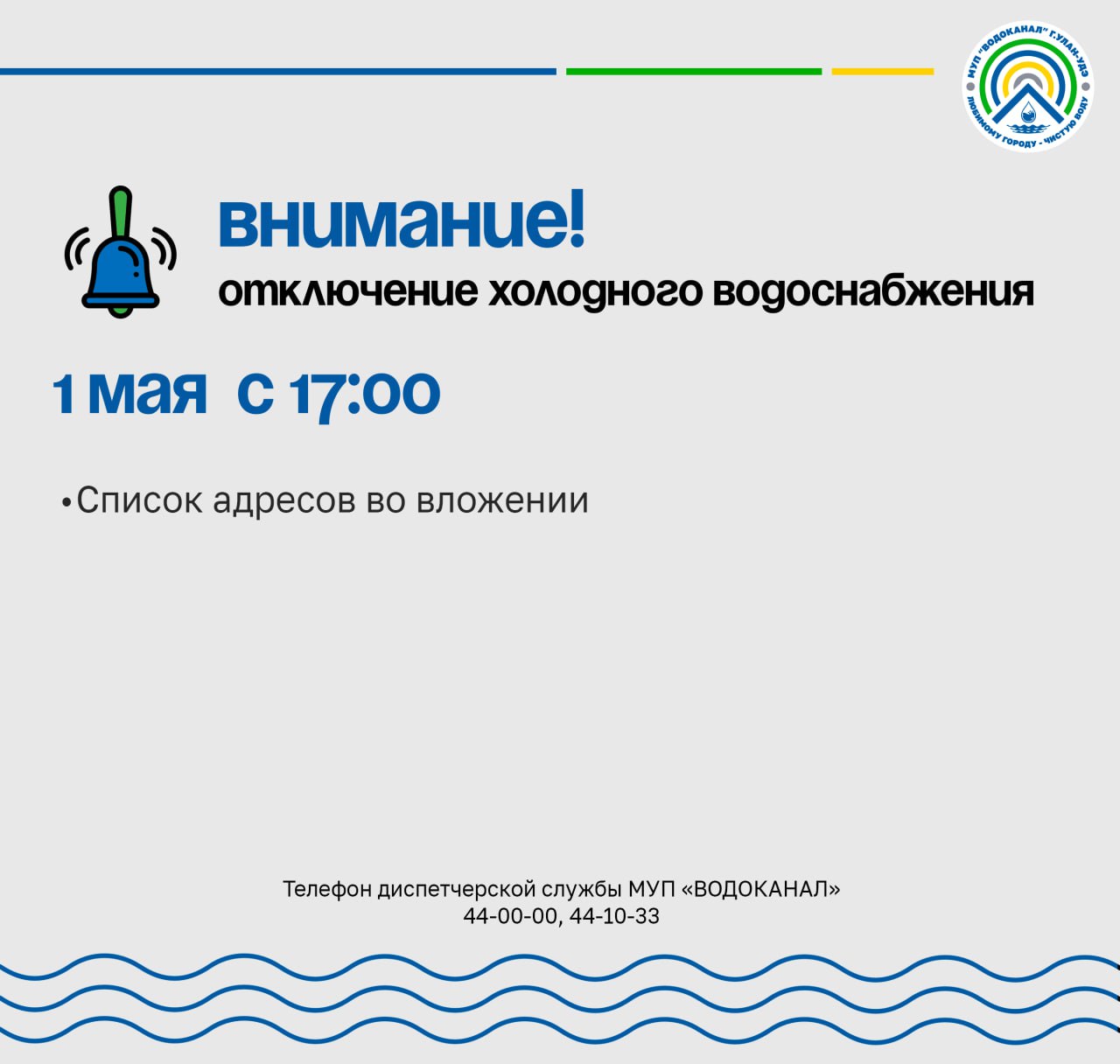 МУП "Водоканал" сообщает: В связи с проведением работ по замене запорной арматуры: 1 мая 2025 года с 17:00 будет произведено отключение холодного водоснабжения по следующим адресам: список адресов во вложении. Просим жителей заранее запастись необходимым количеством воды. Подвоз воды будет организован. О местонахождении цистерны будет сообщено дополнительно. По любым вопросам вы можете обращаться в нашу диспетчерскую службу 44-00-00, 44-10-33.