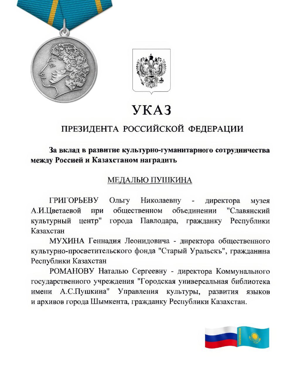 Казахстанцы удостоены государственной награды Российской Федерации - Медали Пушкина  #РоссияКазахстан    Из Указа Президента Российской Федерации № 76 от 10 февраля 2025 года «О награждении государственными наградами Российской Федерации»  За вклад в развитие культурно-гуманитарного сотрудничества между Россией и Казахстаном наградить МЕДАЛЬЮ ПУШКИНА  ГРИГОРЬЕВУ Ольгу Николаевну - директора музея А.И.Цветаевой при общественном объединении «Славянский культурный центр» города Павлодара, гражданку Республики Казахстан  МУХИНА Геннадия Леонидовича - директора общественного культурно-просветительского фонда «Старый Уральскъ», гражданина Республики Казахстан  РОМАНОВУ Наталью Сергеевну - директора Коммунального государственного учреждения «Городская универсальная библиотека имени А.С.Пушкина» Управления культуры, развития языков и архивов города Шымкента, гражданку Республики Казахстан    От души поздравляем Ольгу Николаевну, Геннадия Леонидовича и Наталью Сергеевну и благодарим за неоценимый многолетний труд, за большой вклад в изучение и сохранение культурного и исторического наследия, в сближение и дружбу народов России и Казахстана.  Медаль Пушкина учреждена Указом Президента России в 1999 году, ей могут быть награждены граждане иностранных государств за активное содействие развитию и укреплению культурных связей с Российской Федерацией, за плодотворную деятельность по поддержке русской культуры и искусства, за работу по популяризации и распространению русского языка и литературы за рубежом.