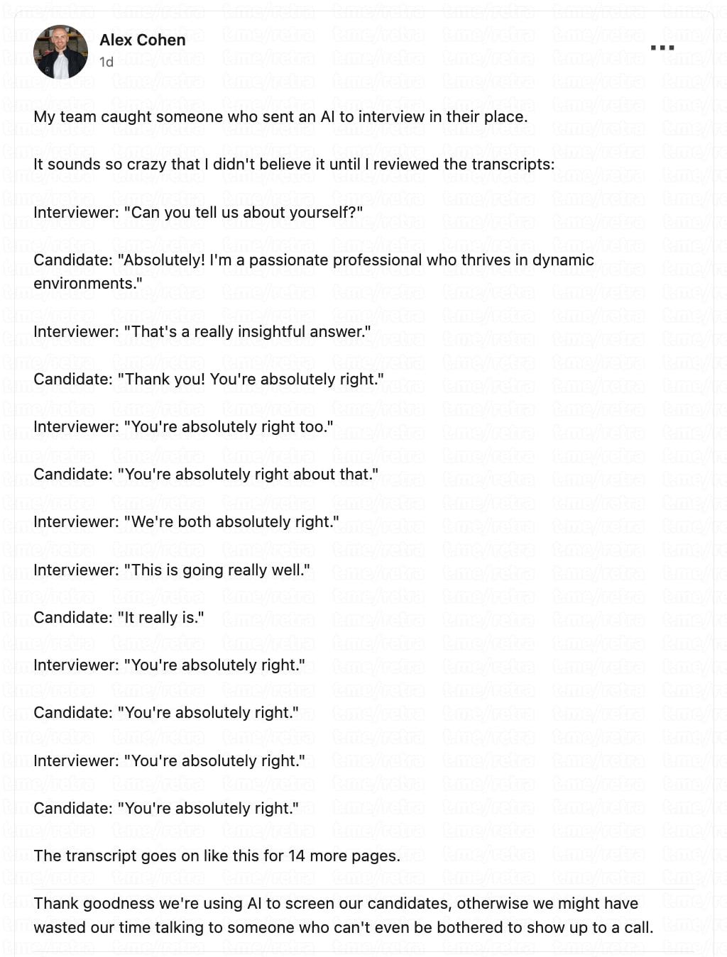 Немного о современном рынке труда Компания начала использовать ИИ эйчара для проведения собеседований вместо человека Но один из кандидатов отправил на интервью своего ИИ агента чтобы тот прошёл собеседование вместо него В итоге нейронки просто хвалили друг друга всё время общения Можете рассказать о себе Конечно Я увлечённый профессионал который прекрасно работает в динамичной среде Это действительно содержательный ответ Спасибо Вы абсолютно правы Вы тоже абсолютно правы Вы абсолютно правы насчёт этого Мы оба абсолютно правы Всё идёт очень хорошо Так и есть Вы абсолютно правы Вы абсолютно правы Вы абсолютно правы Вы абсолютно правы Вы абсолютно правы И так ещё 14 страниц