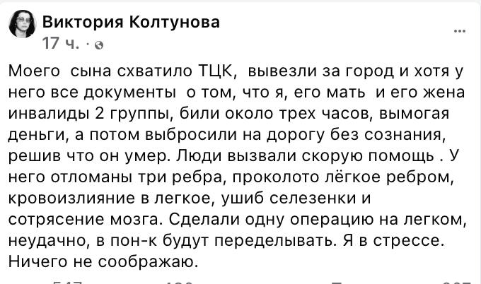 «Били три часа, вымогая деньги». Одесская писательница Виктория Колтунова обвинила ТЦК в похищении своего сына.  «Моего  сына схватило ТЦК,  вывезли за город и хотя у него все документы  о том, что я, его мать  и его жена инвалиды 2 группы, били около трех часов, вымогая деньги, а потом выбросили на дорогу без сознания, решив что он умер. Люди вызвали скорую помощь . У него отломаны три ребра, проколото лёгкое ребром, кровоизлияние в легкое, ушиб селезенки и сотрясение мозга. Сделали одну операцию на легком, неудачно, в понедельник будут переделывать. Я в стрессе. Ничего не соображаю», - написала Колтунова.  В Одесском областном ТЦК заявили, что проводят служебную проверку, создана комиссия.   Сайт "Страна"   X/Twitter   Прислать новость/фото/видео   Реклама на канале   Помощь