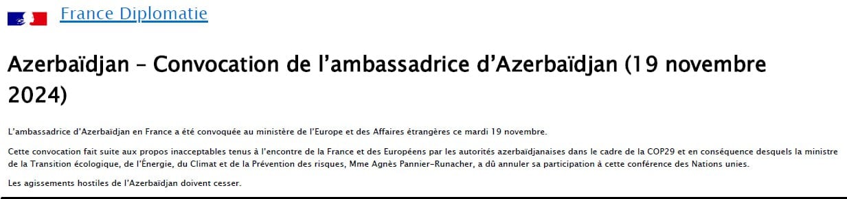 МИД Франции:  Посол Азербайджана во Франции был вызван в Министерство Европы и иностранных дел во вторник, 19 ноября.  Вызов последовал за неприемлемыми заявлениями, сделанными азербайджанскими властями в адрес Франции и европейцев в рамках COP29, в результате которых министр экологического перехода, энергетики, климата и предотвращения рисков г-жа Аньес Паннье-Рунаше была вынуждена отменить свое участие на этой конференции ООН.  Враждебные действия Азербайджана должны быть прекращены.
