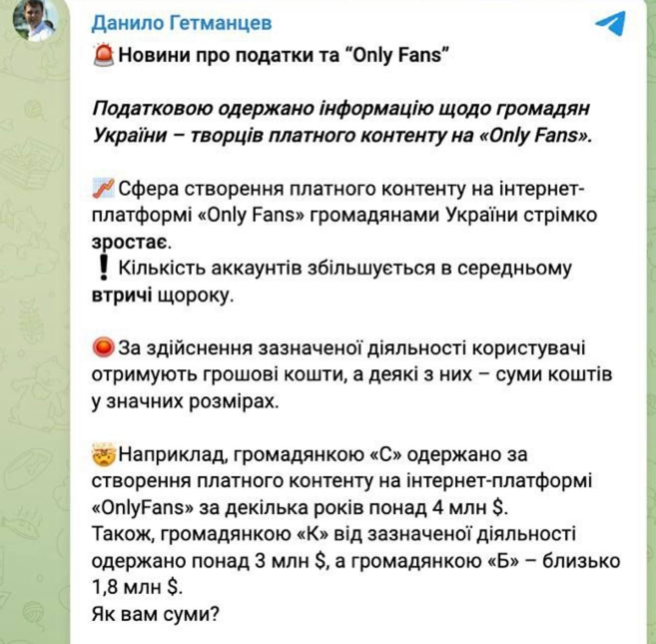 Глава налогового комитета Верховной Рады Гетманцев — переживает, что зарабатывающие на OnlyFans украинцы не платят налоги: Сфера создания платного контента на интернет-платформе «Only Fans» гражданами Украины стремительно растет. Количество аккаунтов увеличивается в среднем в три раза каждый год. За осуществление указанной деятельности пользователи получают денежные средства, а некоторые – суммы средств в значительных размерах. Например, гражданка «С» получила за создание платного контента на интернет-платформе «OnlyFans» за несколько лет более 4 млн долларов. Гражданкой «К» от указанной деятельности получено более 3 млн долларов, а гражданкой «Б» – около 1,8 млн долларов. Как вам суммы? Напомню, что согласно положениям НК Украины налогоплательщик, получающий иностранные доходы, то есть доходы, полученные из источников за пределами Украины, по результатам отчетного налогового года обязан подать налоговую декларацию, задекларировать такие суммы с их соответствующим налогообложением. Позитивно относясь к любому заработку денег, не связанному с насилием, настоятельно рекомендую таким гражданам все же выполнить налоговую обязанность - задекларировать доходы и уплатить налоги.