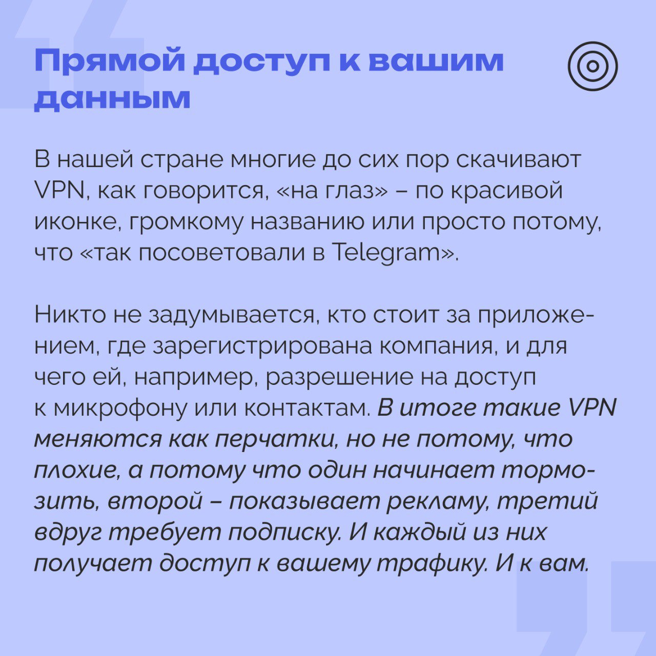 VPN под следствием: как индустрия приватности стала угрозой безопасности Американская ассоциация киностудий добивается от провайдеров VPN отслеживания действий своих пользователей и дальнейшей передачи данных по запросу правообладателей. В противном случае последуют юридические санкции. Необходимость такой инициативы формально обоснована ростом онлайн-пиратства. При этом такое решение может отразиться как и на бизнес-пользователях, так и на сотрудниках, подключающихся к корпоративным системам из-за рубежа. Хранение VPN-сервисами логов означает передачу персональных данных третьим сторонам, в том числе за границу. Это напрямую связано с рисками утечки и несанкционированного доступа. Ситуация осложняется международным давлением: Европейская комиссия уже рассматривает меры, чтобы ужесточить контроль над VPN, в том числе в контексте онлайн-трансляций и авторского права. Поддержка инициативы может открыть путь к обязательному мониторингу интернет-трафика и повсеместному хранению пользовательской информации. Непрозрачные политики некоторых VPN-провайдеров уже ставят под сомнение реальную безопасность таких сервисов. Под угрозой оказывается не столько свобода доступа, сколько сама суть цифровой гигиены: сохранность личных и рабочих данных, защита от киберугроз, стабильность международных соединений. Эксперт РОЦИТ, журналист и блогер Илья Гогуа объяснил, к чему приводит использование VPN #РОЦИТ #VPN