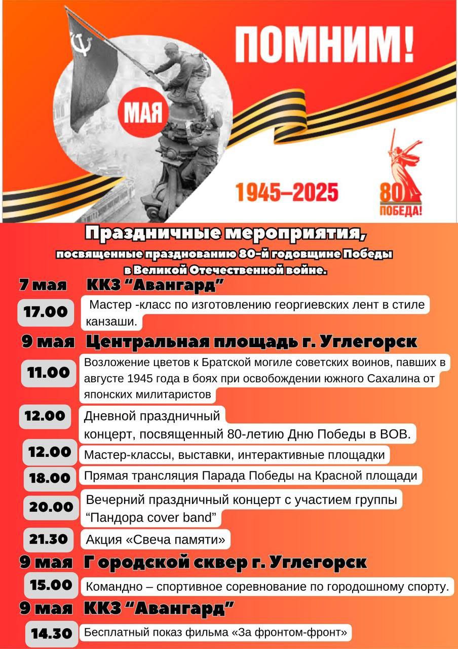 РДК «Октябрь» опубликовал афишу праздничных мероприятий на 9 мая В день 80-летия Победы в Углегорске пройдут торжественные шествия и возложения цветов. Для безопасности жителей на входах установят рамки и проведут досмотр. Лучше приходить пораньше, чтобы не было давки. В 11 часов пройдёт возложение цветов к Братской могиле воинов, павших при освобождении Южного Сахалине. 12:00 — праздничный концерт, выставки и мастер-классы; 14:30 — показ фильма «За фронтом — фронт» в ККЗ «Авангард»; 18:00 — трансляция главного парада Победы на Красной площади; 20:00 — праздничный концерт с участием кавер-группы на главной площади города; 21:30 — акция «Свеча памяти» у памятника братской могиле воинов, павших при освобождении Южного Сахалине.