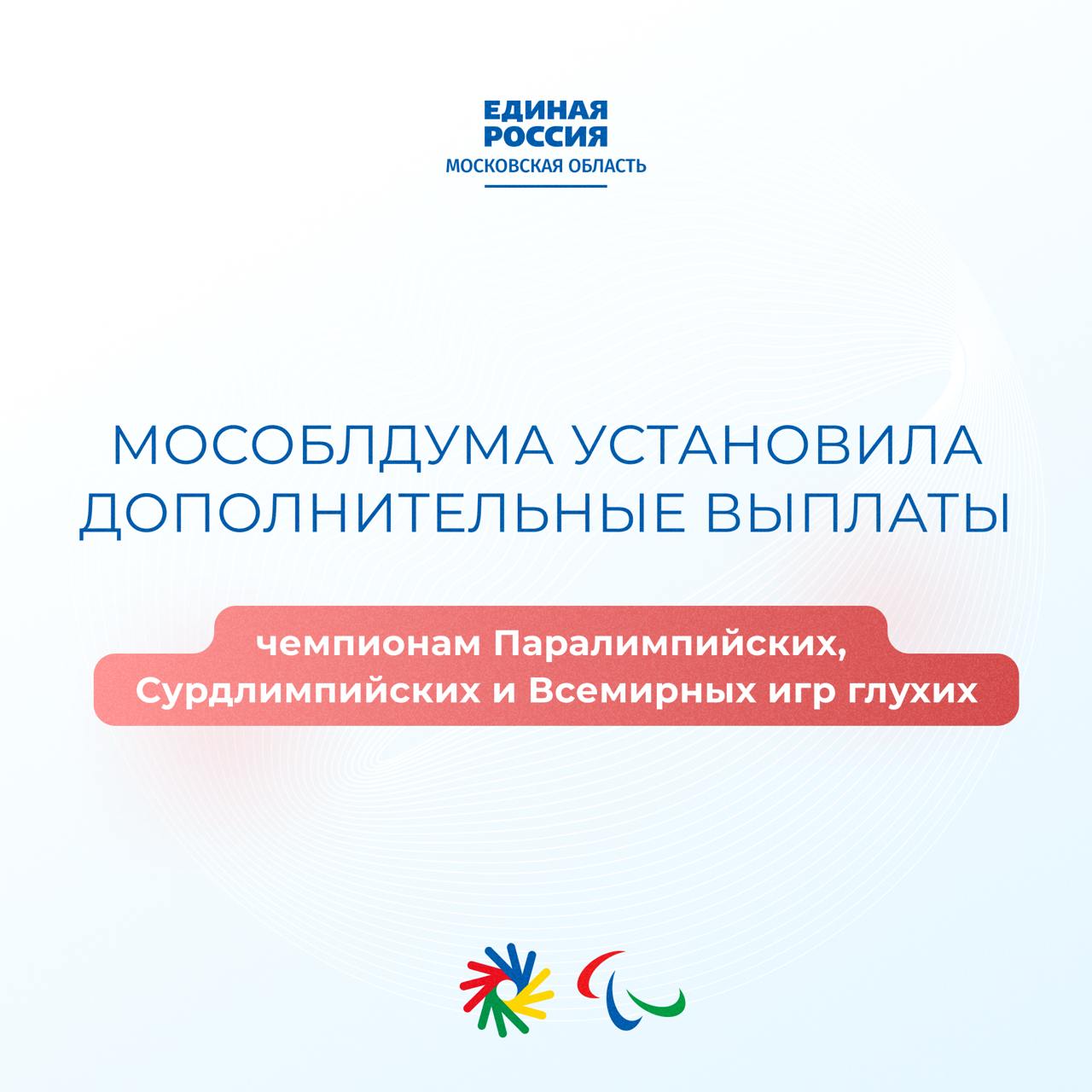 Мособлдума расширила меры поддержки для паралимпийцев и сурдлимпийцев Московская областная дума приняла закон о включении чемпионов Паралимпийских игр, Сурдлимпийских игр и Всемирных игр глухих в перечень получателей дополнительного ежемесячного пенсионного обеспечения. «Президент Владимир Владимирович Путин неоднократно подчёркивал – нужно поддерживать спортсменов, которые, преодолевая все трудности, прославляют своими победами Россию. Важно, чтобы наши чемпионы знали: их подвиг не остался незамеченным, а их вклад в спорт и престиж страны – бесценен», — подчеркнул секретарь Московского областного регионального отделения «Единой России», председатель Мособлдумы Игорь Брынцалов. Коротко о новом законе в наших карточках Единая Россия Подмосковье Мособлдума