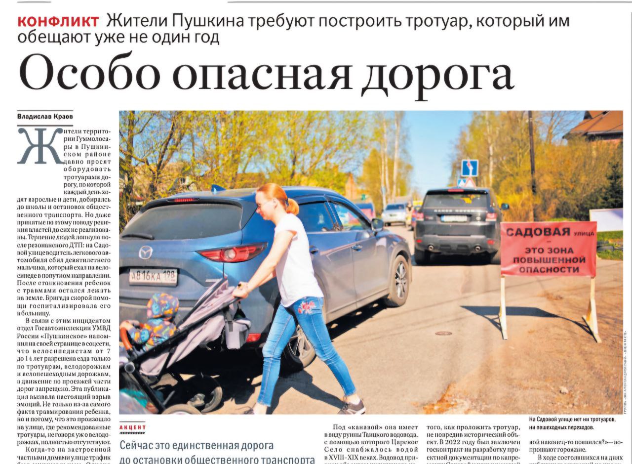 Особо опасная дорога Жители территории Гуммолосары Пушкинского района давно просят оборудовать тротуарами дорогу по которой каждый день ходят взрослые и дети добираясь до школы и остановок общественного транспорта Но даже принятые по этому поводу решения властей до сих пор не реализованы Терпение людей лопнуло после резонансного ДТП на Садовой улице водитель легкового автомобиля сбил девятилетнего мальчика который ехал на велосипеде в попутном направлении После столкновения ребенок с травмами остался лежать на земле Бригада скорой помощи госпитализировала его в больницу После октябрьского ДТП жители территории Гуммолосары за несколько дней направили более ста обращений в адрес руководителей администрации Пушкинского района Как прокомментировал ситуацию первый заместитель главы администрации района читайте в газете РГ 241 9780 от 23 октября 2025 года rgsevzap