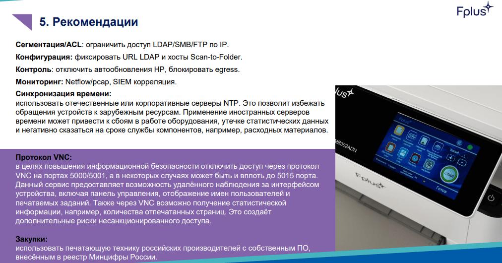 В ходе исследования иностранных принтеров и МФУ HP и Xerox эксперты российской компании Fplus обнаружили критические уязвимости с помощью которых злоумышленники могут получить данные с подключенных компьютеров и сканируемых документов При этом принтеры этих марок до сих пор продаются в государственные структуры Среди выявленных угроз уязвимость которая позволяет несанкционированно изменять конфигурацию принтера и перенаправлять учетные данные пользователей на подконтрольный злоумышленникам сервер через LDAP протокол хранения и передачи данных о пользователях устройствах сервисах и других объектах прим SecPost а также уязвимость связанная с адресной книгой пользователя позволяющая изменять IP адрес сервера SMB для удаленного доступа к файлам и принтерам или FTP для передачи файлов по сети и перехватывать учетные данные Также принтеры и МФУ марки HP без уведомления пользователя передают данные по нескольким IP адресам Часть IP адресов принадлежат глобальным торговым площадкам например Amazon назначение других IP адресов говорится в письме не удалось установить так же как и представить тот набор данных которые по ним направляются Fplus в документе добавляет что HP может удаленно контролировать свои принтеры также как компания может блокировать печать при использовании не оригинального картриджа Fplus указал на давно известную уязвимость ее можно частично купировать отключив принтер от сети интернет либо физически либо настройкой межсетевых экранов Однако это не решает проблему до конца сохраняется вероятность утечки данных угрозы уничтожения или шифрования данных на компьютере с которым соединен принтер Полную защиту может дать только проприетарное ПО принтера и свой процессор В большинстве иностранных принтеров стоит иностранная криптография поэтому первым и главным шагом должно стать избавление от импортной криптографии в принтере Сейчас это является явной угрозой особенно для инфраструктуры объектов КИИ в будущем это должно стать обязательным условием для отнесения принтера к российским изделиям Для безопасности необходимо заменить ПО плату и процессоры Telegram Дзен MAX