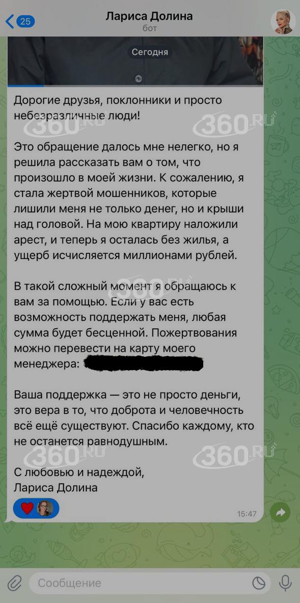 Мошенники не отстали от Ларисы Долиной. В этот раз они от имени певицы попросили деньги на жизнь.  В чат-боте «Лариса Долина» появилась просьба о помощи, так как у певицы якобы отобрали жилье и потребовали миллионы рублей. Директор Долиной Сергей Пудовкин сообщил нам, что певица не собирает пожертвования.  «Стоп. Внимание. Мошенничество. Уважаемые поклонники, дорогие друзья. Это категорическая ложь. Прошу максимально распространить эту информацию. Никаких заявлений Лариса Долина не делала. Это мошенники. Немедленно заблокируйте это сообщение».  У Долиной уже был неприятный опыт с мошенниками. Они представились полицейскими и уговорили ее передать аферистам деньги от продажи квартиры. В январе двоих причастных суд обязал вернуть Долиной 69 млн рублей.