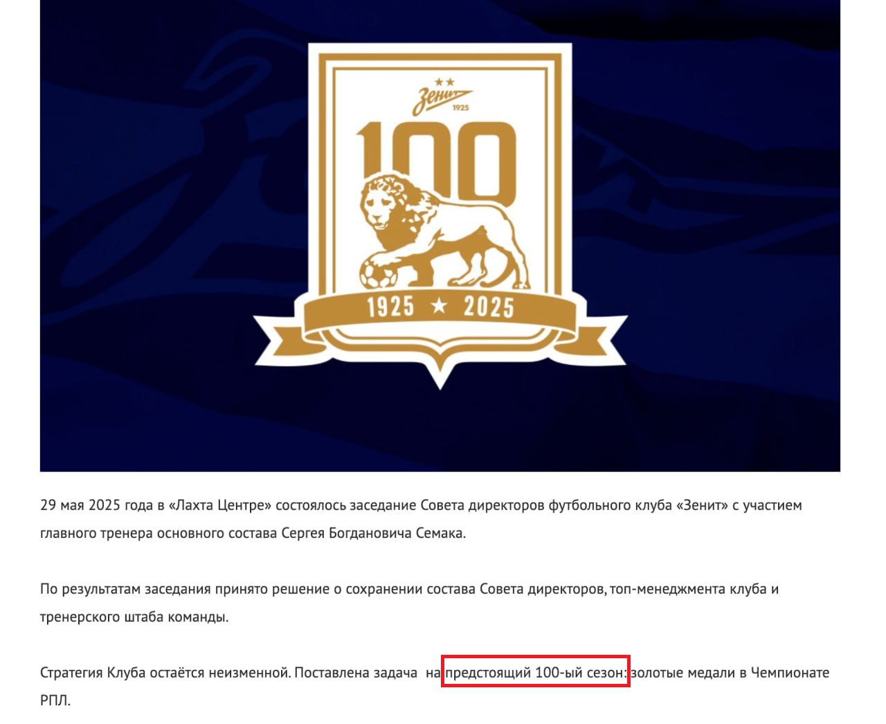 «Зенит» поставил задачу выиграть чемпионство на «предстоящий сотый сезон».   В этом году они уже масштабно отмечали столетие клуба.  Сегодня в «Лахта центре» прошла встреча Совета директоров «Зенита» с главным тренером Сергеем Семаком. По её итогам было решено, что состав менеджмента команды и тренерский штаб останутся. При этом тренерам поставили задачу выиграть чемпионство на следующий сезон — его назвали сотым.  Такая же задача стояла перед командой в прошедшем сезоне — «Зенит» должен был в очередной раз стать чемпионом под важную дату — столетие клуба. Об этом говорилось публично. Однако клуб остался без трофеев — в чемпионате петербургская команда заняла второе место, а шанс выиграть Кубок России упустила в полуфинале. Теперь же «Зенит» должен стать чемпионом в «сотый сезон».