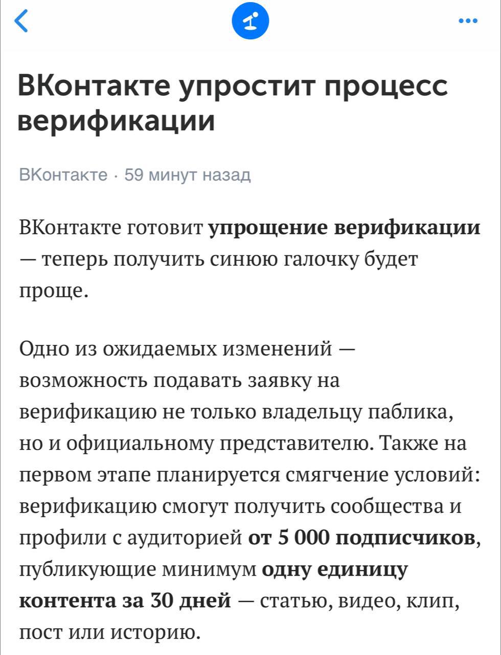 ВКонтакте упрощает верификацию   Теперь для галки будет нужно:  — 5000 подписчиков  — выдавать хотя бы 1 единицу контента за последние 30 дней  пост, клип, история, статья или видео    Вступает в силу «скоро», в первом полугодии.   Получается, к нам прислушались. Знаю многих, кто верификацию потерял просто из-за того, что контент-стратегия не предполагала регулярную публикацию Stories.  Теперь барьеров нет, да и требования стали проще и понятнее.   Интересно, как будет работать система контроля «1 единица контента в месяц», в плане того, будет ли «тестовый период с напоминаниями, если вдруг забыл что-то выложить». Но в любом случае, пост в месяц делает каждый, а если не делаешь, то и галка тебе незачем тогда, страница скорее мертва, чем жива.