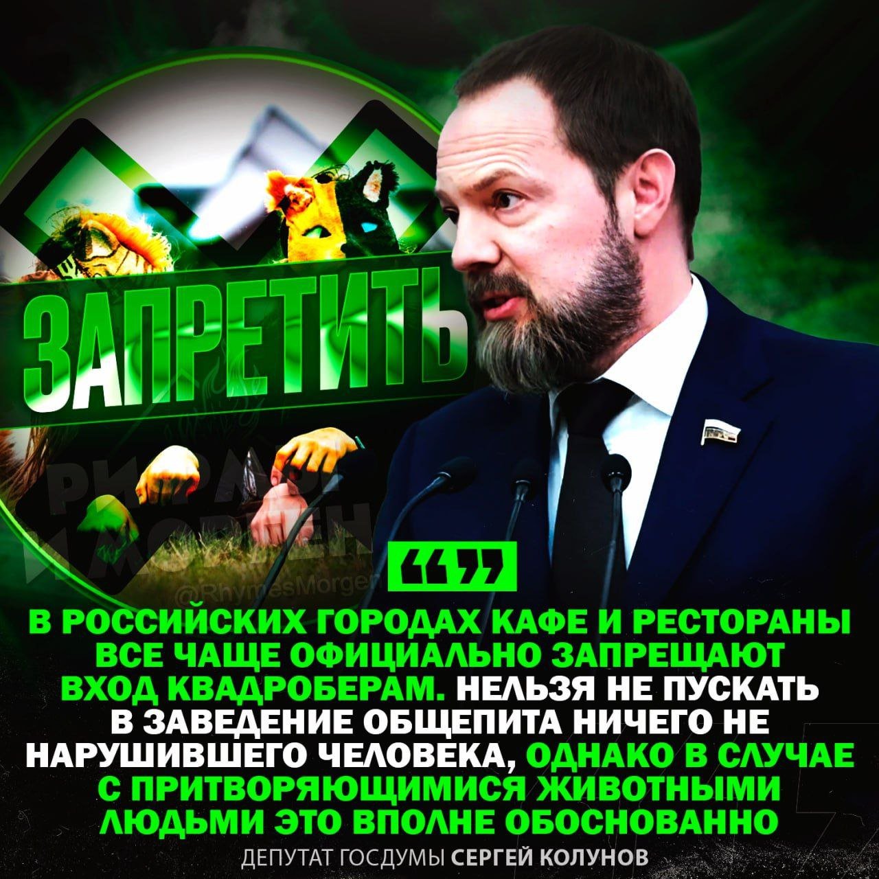 «ЗАПРЕТИТЬ ВПУСКАТЬ КВАДРОБЕРОВ В КАФЕ!», — депутат Госдумы Сергей Колунов заявил, что квадроберам надо запрещать входить в кафе или рестораны  Он подчеркнул, что нельзя отказывать обычным гостям, но с подражателями животным этот запрет вполне обоснован.     — полностью поддерживаю такую инициативу!!!    — чёт это бред какой-то уже     Рифмы и Морген