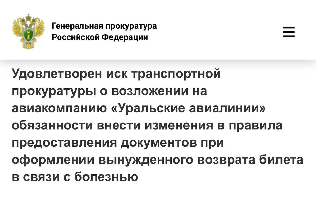 Свердловской транспортной прокуратурой по обращению пассажира проведена проверка исполнения законодательства о защите прав потребителей авиационных услуг в деятельности ОАО Авиакомпания Уральские авиалинии Установлено что размещенные на официальном сайте перевозчика требования к медицинским документам подлежащим предоставлению при оформлении вынужденного возврата билетов в связи с болезнью пассажира содержали излишние требования наличие подписи и печати не только лица выдавшего медицинский документ но и заведующего отделением либо главного врача учреждения Вместе с тем выдача медицинскими учреждениями пациентам документов содержащих дополнительные подписи и печати нормативно не установлена При таких обстоятельствах пассажир заведомо лишен возможности оформить предусмотренный законодательством вынужденный возврат авиабилета в случае болезни В целях защиты нарушенных прав пассажиров транспортный прокурор обратился в суд с исковым заявлением о возложении на авиакомпанию обязанности исключить избыточные требования к указанным документам Октябрьским районным судом города Екатеринбурга исковое заявление прокурора удовлетворено После вступления судебного решения в законную силу прокуратура проконтролирует его исполнение