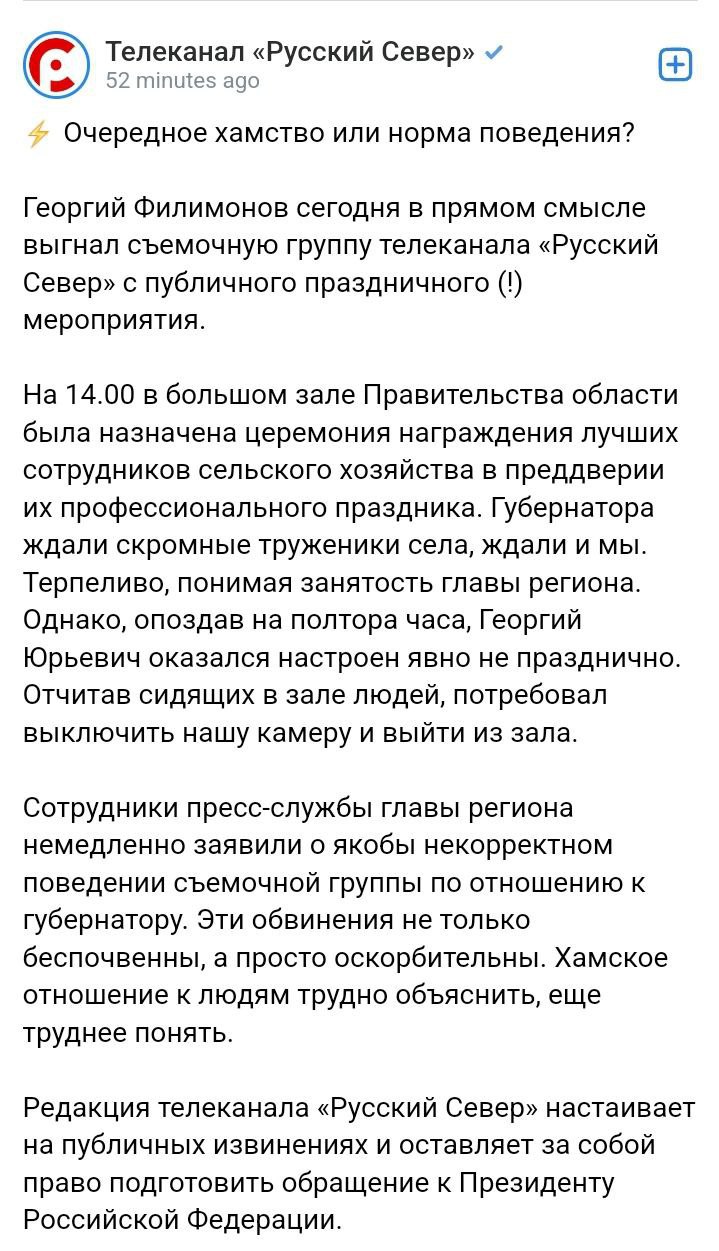 Губернатор Вологодской области Георгий Филимонов выгнал с публичного мероприятия съемочную группу местного телеканала.    Редакция канала «Русский Север» рассказала, что они приехали на съемки церемонии награждения лучших сотрудников сельскохозяйственной отрасли области в преддверии их профессионального праздника. Они утверждают, что Филимонов, которого и ждали работники, опоздал на полтора часа, был не в настроении, «отчитал сидящих в зале людей», а потом потребовал выключить камеру «Русского Севера» и покинуть мероприятие.   «Сотрудники пресс-службы главы региона немедленно заявили о якобы некорректном поведении съемочной группы по отношению к губернатору. Эти обвинения не только беспочвенны, а просто оскорбительны. Хамское отношение к людям трудно объяснить, еще труднее понять», – сказано в заявлении редакции.  «Русский Север» настаивает на публичных извинениях со стороны Филимонова.   Вологжане в комментариях в основном на стороне телеканала. Пишут, что у Филимонова «мания величия» и диктаторский вид, что он почувствовал себя «хозяином», что такого на Вологодчине еще не было и так далее. Ждем развития сюжета.