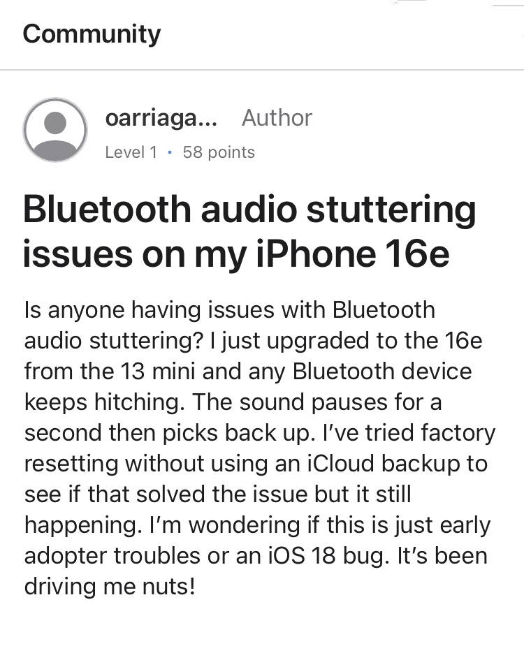 Владельцы iPhone 16e столкнулись с проблемами в работе Bluetooth   Форумы и соцсети переполнены сообщениями от обладателей iPhone 16e, которые сводятся к одному: при использовании, например, Bluetooth-наушников, соединение периодически на 1-2 секунды отваливается, что особенно заметно при прослушивании музыки. Перезагрузка, сброс настроек и системы до заводских не помогают. Часть пользователей попыталась заменить устройства в АСЦ или Apple Store, им даже выдали новые устройства, но… проблема сохранилась и на другом устройстве. Скорее всего, это ошибка ПО, но Apple пока никак не комментировала проблему.