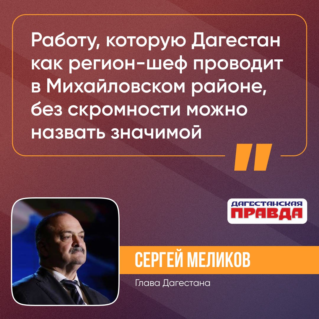 Сергей Меликов отметил значительный вклад Дагестана в восстановление Михайловского района, где республика выступает в качестве региона-шефа. «Работу, которую Дагестан как регион-шеф проводит в Михайловском районе, без скромности можно назвать значимой,» - заявил он. Как отметил, Сергей Меликов, только за прошлый год было восстановлено 10 социальных объектов, включая школы, детские сады и больницы. Также были сданы 7 многоквартирных домов, открыт офис МФЦ и многое другое. «И дальше мы продолжаем поддерживать тех, кто строит новую жизнь на своей земле, потому что мы своих не бросаем!», — подытожил глава региона.