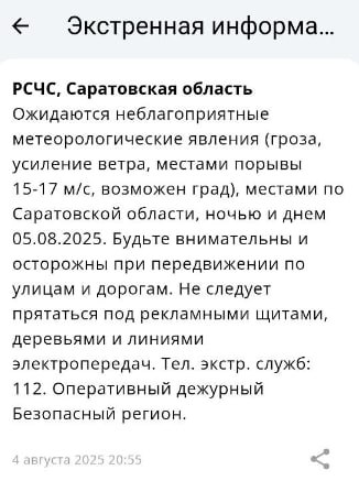 Усиление ветра, гроза и град ожидаются в Саратовской области  Сообщение об этом пришло пользователям приложения от МЧС России.  Экстренная информация РСЧС : Ожидаются неблагоприятные метеорологические явления  гроза,  усиление ветра, местами порывы 15-17 м/с, возможен град  местами по Саратовской области ночью и днем 5 августа 2025 года, — сказано в уведомлении.  Саратовцев просят не прятаться под рекламными щитами, деревьями и линиями электропередач.  Скриншот уведомления в приложении МЧС   РСЧС - Единая государственная система предупреждения и ликвидации чрезвычайных ситуаций.    Прислать новость