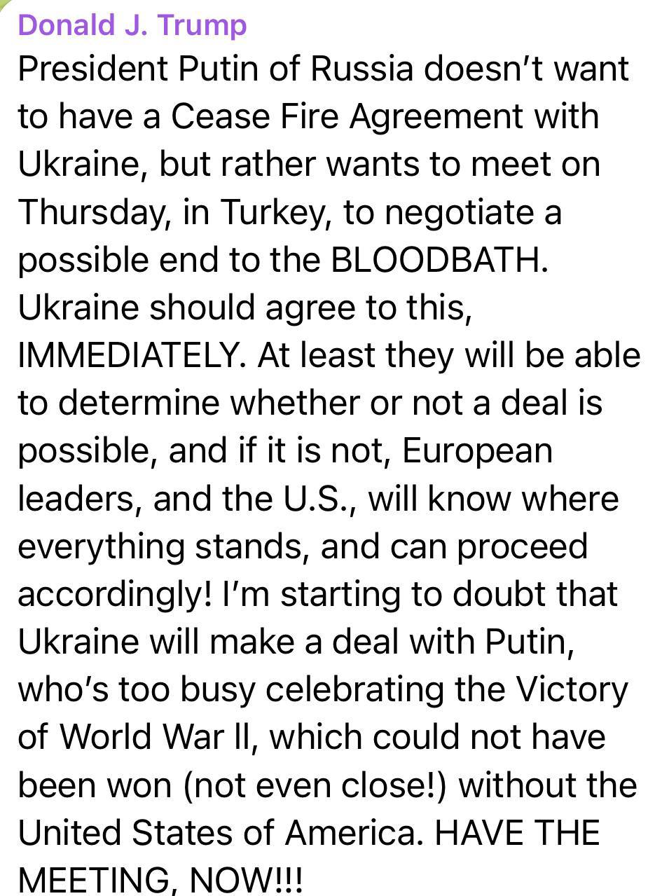 Трамп заявил, что Украина должна немедленно согласиться на переговоры с Россией в Турции. Президент США призвал две страны встретиться в четверг, чтобы «договориться о возможном прекращении кровопролития». По его словам, РФ и Украина должны хотя выяснить, «возможна ли сделка». «Я начинаю сомневаться, что Украина заключит сделку с Путиным, который слишком занят празднованием Победы во Второй мировой войне, которую невозможно было бы выиграть даже близко! без Соединенных Штатов Америки».