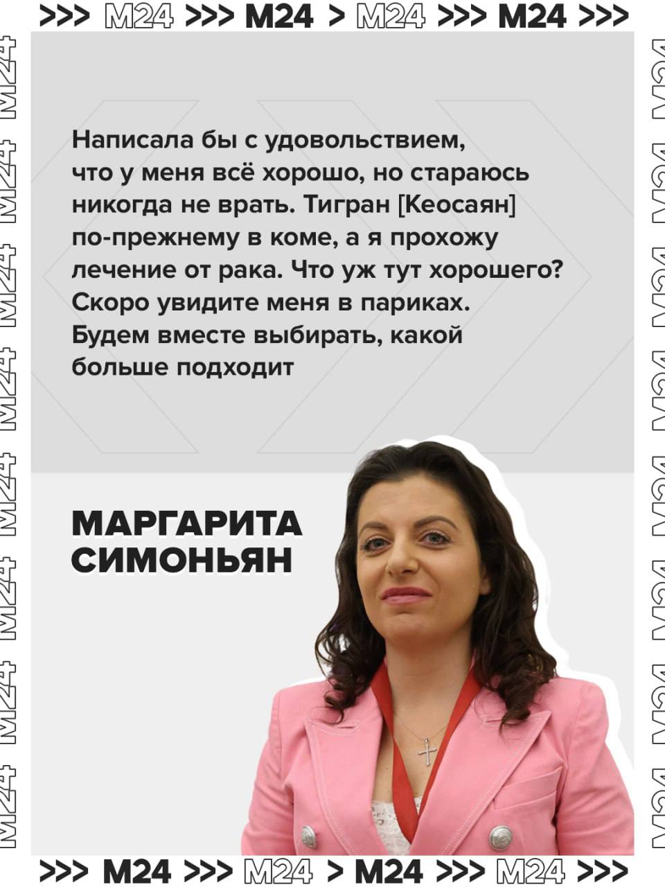 Скоро увидите меня в париках Будем вместе выбирать Маргарита Симоньян заявила что у неё обнаружили рак Ещё в начале сентября главный редактор медиагруппы Россия сегодня и телеканала RT говорила о своей тяжёлой болезни не уточняя при этом диагноз но отметив что операция пройдёт в районе груди Поводом для признания стал один из комментариев у неё в канале где подписчик просит журналистку написать хоть два слова что у вас всё хорошо Напомним как ранее заявила сама Симоньян беда не приходит одна супруг журналистки Тигран Кеосаян пережил клиническую смерть ещё в конце прошлого года и находится в коме Режиссёр реагирует на внешние действия и сжимает пальцы Здоровья ТАСС Подписаться на Москва 24 Наши каналы Новости в MAX