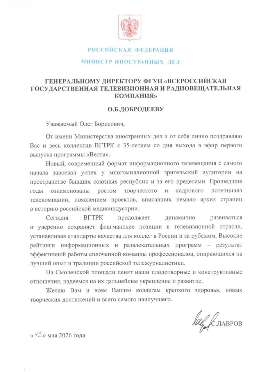 Поздравление Министра иностранных дел России С В Лаврова Генеральному директору ФГУП Всероссийская государственная телевизионная и радиовещательная компания О Б Добродееву Москва 13 мая 2026 года   Уважаемый Олег Борисович От имени Министерства иностранных дел и от себя лично поздравляю Вас и весь коллектив ВГТРК с 35 летием со дня выхода в эфир первого выпуска программы Вести Новый современный формат информационного телевещания с самого начала завоевал успех у многомиллионной зрительский аудитории на пространстве бывших союзных республик и за его пределами Прошедшие годы ознаменованы ростом творческого и кадрового потенциала телекомпании появлением проектов вписавших немало ярких страниц в историю российской медиаиндустрии Сегодня ВГТРК продолжает динамично развиваться и уверенно сохраняет флагманские позиции в телевизионной отрасли устанавливая стандарты качества для коллег в России и за рубежом Высокие рейтинги информационных и развлекательных программ результат эффективной работы сплочённой команды профессионалов опирающихся на лучший опыт и традиции российской тележурналистики На Смоленской площади ценят наши плодотворные и конструктивные отношения надеемся на их дальнейшее укрепление и развитие Желаю Вам и всем Вашим коллегам крепкого здоровья новых творческих достижений и всего самого наилучшего С ЛАВРОВ