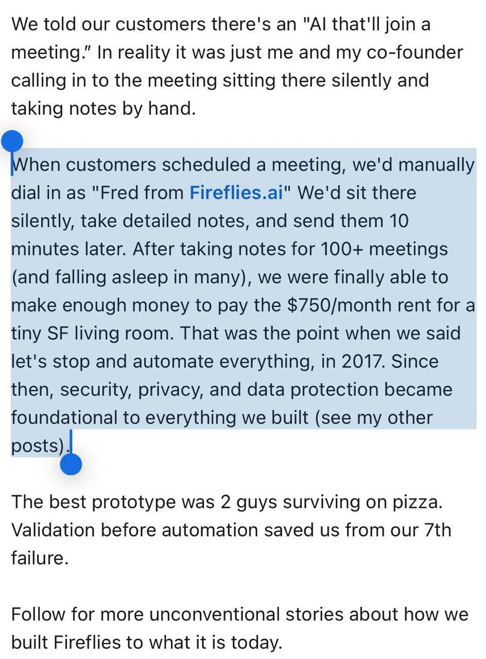 История достойная экранизации Два айтишника из Сан Франциско запустили сервис Fireflies который якобы использовал ИИ для автоматического создания заметок во время звонков Только вот никакого искусственного интеллекта тогда не существовало на другом конце сидел один из основателей и вручную конспектировал разговоры клиентов выдавая результат за работу алгоритма Так продолжалось сотни звонков Деньги заработанные на этих ручных созвонах они вложили в разработку настоящей системы Идея оказалась настолько востребованной что стартап вырос в полноценный продукт а к июню этого года получил оценку в миллиард долларов
