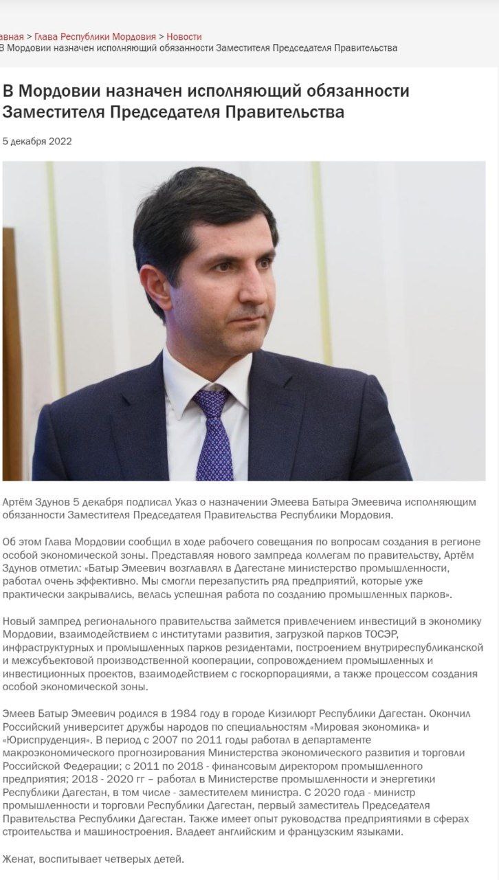 Батыр Эмеев назначен врио Председателя Правительства Мордовии.  Эмеев Батыр Эмеевич родился в 1984 году в городе Кизилюрт Республики Дагестан. Окончил Российский университет дружбы народов по специальностям «Мировая экономика» и «Юриспруденция». В период с 2007 по 2011 годы работал в департаменте макроэкономического прогнозирования Министерства экономического развития и торговли Российской Федерации; с 2011 по 2018 - финансовым директором промышленного предприятия; 2018 - 2020 гг – работал в Министерстве промышленности и энергетики Республики Дагестан, в том числе - заместителем министра. С 2020 года - министр промышленности и торговли Республики Дагестан, первый заместитель Председателя Правительства Республики Дагестан. С декабря 2022 года работал вице премьером Республики Мордовия. Также имеет опыт руководства предприятиями в сферах строительства и машиностроения.  Владеет английским и французским языками.  Женат, воспитывает четверых детей.   Пресс-служба Главы Республики Мордовия