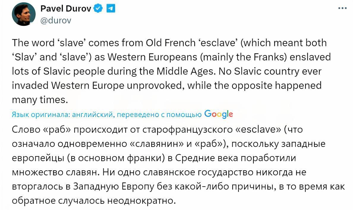 Павел Дуров заявил что слово slave раб произошло от старофранцузского esclave означавшего и славянин и раб так как в средние века в Западной Европе порабощали славянские народы Он подчеркнул что ни одна славянская страна не вторгалась в Западную Европу без повода тогда как обратное происходило многократно Этой репликой Дуров ответил на твит Илона Маска с перепиской чат бота Grok о происхождении слова slave bankser