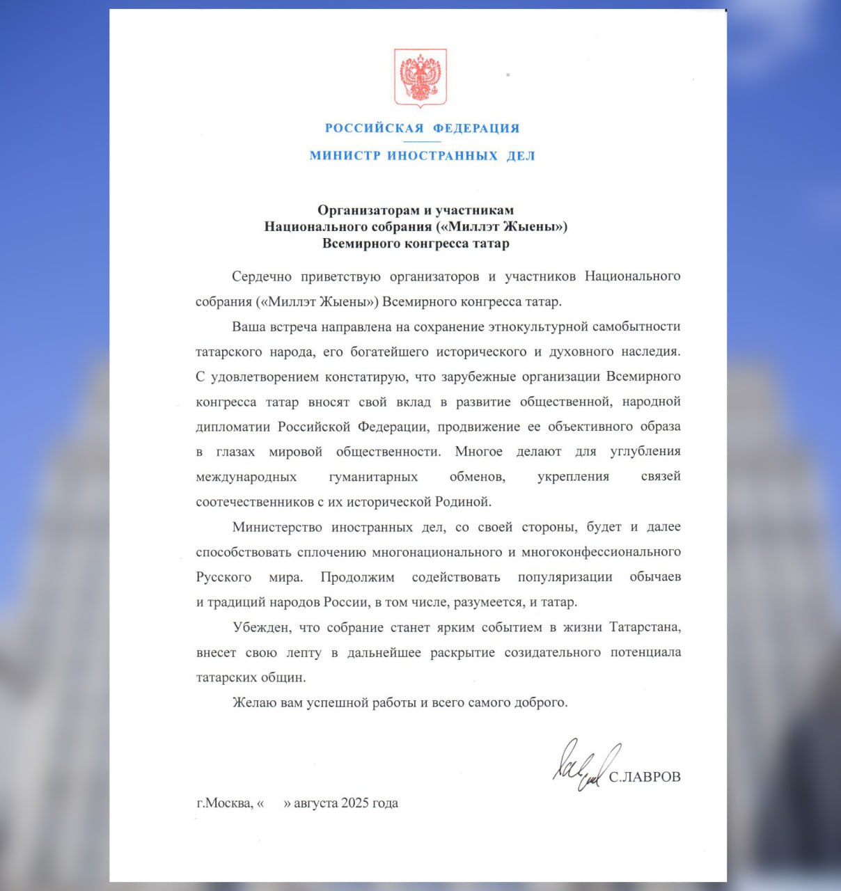 Министр иностранных дел С В Лавров направил приветствие организаторам и участникам Национального собрания Миллэт Жыены Всемирного конгресса татар 28 августа 2025 года Сердечно приветствую организаторов и участников Национального собрания Миллэт Жыены Всемирного конгресса татар Ваша встреча направлена на сохранение этнокультурной самобытности татарского народа его богатейшего исторического и духовного наследия С удовлетворением констатирую что зарубежные организации Всемирного конгресса татар вносят свой вклад в развитие общественной народной дипломатии Российской Федерации продвижение её объективного образа в глазах мировой общественности Многое делают для углубления международных гуманитарных обменов укрепления связей соотечественников с их исторической Родиной Министерство иностранных дел со своей стороны будет и далее способствовать сплочению многонационального и многоконфессионального Русского мира Продолжим содействовать популяризации обычаев и традиций народов России в том числе разумеется и татар Убеждён что собрание станет ярким событием в жизни Татарстана внесёт свою лепту в дальнейшее раскрытие созидательного потенциала татарских общин Желаю вам успешной работы и всего самого доброго С ЛАВРОВ