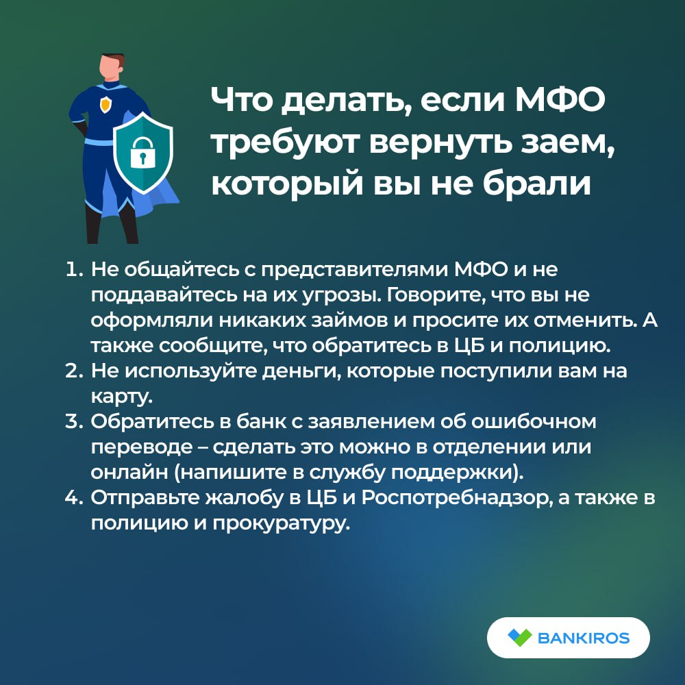 МФО без согласия россиян оформляют на них займы, а затем требуют вернуть долг Граждан предупредили о набирающих популярность схемах, которые используют недобросовестные микрофинансовые организации: На карту человека поступает определенная сумма, а спустя время ему звонят из МФО и требуют вернуть долг вместе с процентами. На карту человека приходят деньги, а через несколько минут звонят сотрудники МФО с благодарностью за выбор их компании. Если гражданин говорит, что он ничего не брал, менеджер предлагает отменить заем. Для этого клиента просят назвать код из СМС, который на самом деле, наоборот, подтверждает оформление займа. Какую бы схему не использовали обманщики, соблюдайте рекомендации юриста, чтобы избежать негативных последствий см. карточку . Будь в курсе с Банкирос Буст