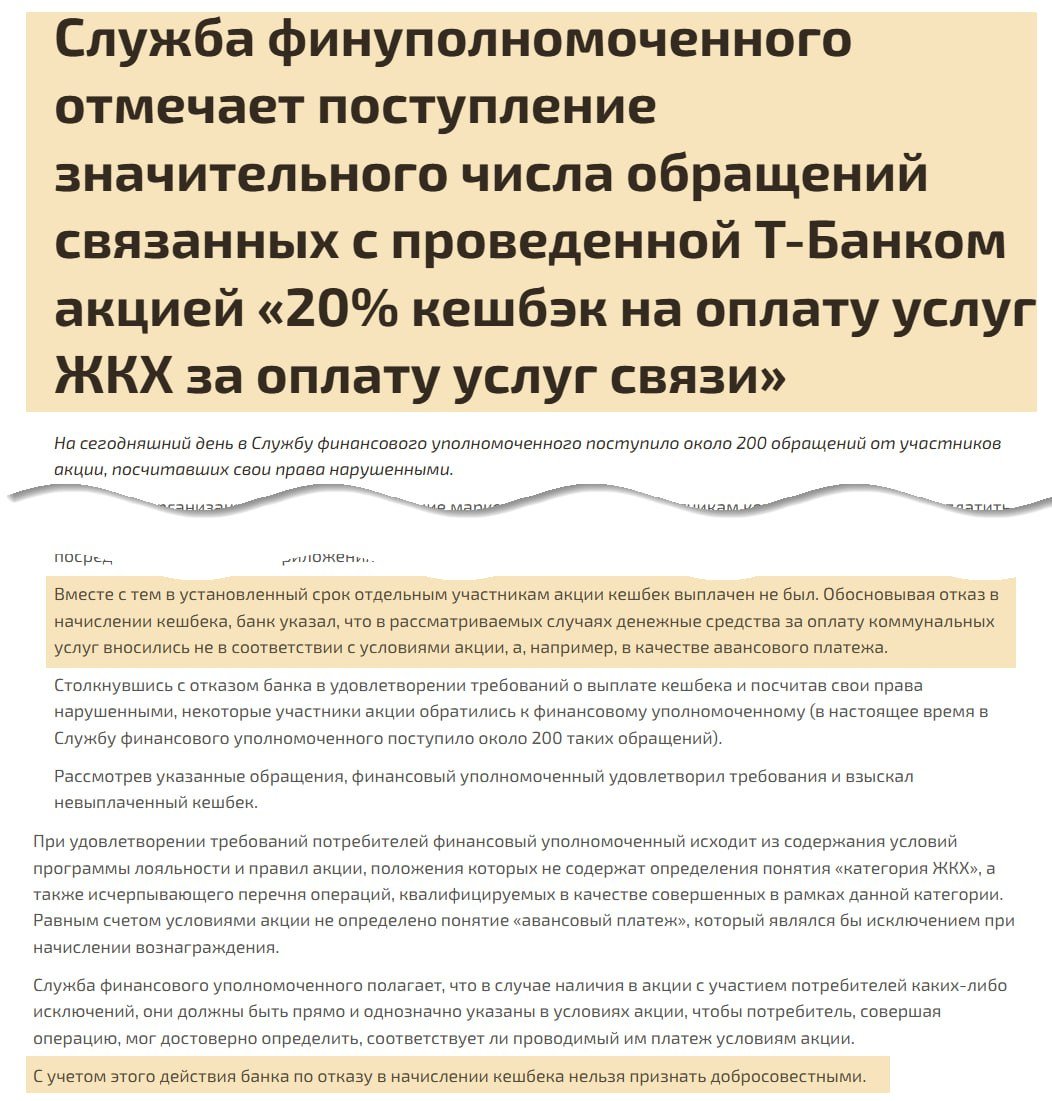 Финомбудсмен наказал Т-Банк  На сайте финомбудсмена появилась публикация о том, что на банк было подано порядка 200 жалоб в связи с невыплатой кэшбэка.  Речь про акцию, где участникам предлагалось оплатить мобильную связь картой банка, после чего воспользоваться 20-процентным кэшбэком на оплату услуг в «категории ЖКХ» посредством мобильного приложения банка.  Т-Банк придумал много отговорок, чтобы не выплачивать кэшбэк, т.к. не ожидал такой ажиотаж по непубличной акции. В какой-то момент прибегнул к отговорке, что нельзя платить коммуналку авансом  это если на 1-2 года вперёд оплатить, а не по счёту квитанции .    Что было дальше  Рассмотрев обращения, финансовый уполномоченный удовлетворил требования клиентов и взыскал невыплаченный кэшбэк. С этого года штрафные санкции выросли  в ближайших постах расскажем детали , есть основания, что Т-Банк попал на 195 тыс руб за каждую жалобу, по которой было вынесено положительное решение финомбудсмена.  Участвующие в акции могли рассчитывать на максимальный кэшбэк 150к 20% = 30к.  Предыстория: запуск акции  10 ноября  Резкое сокращение срока акции  12 ноября  Отмазки и отказы банка по акции  14 ноября   Кто дошёл до конца — молодец. Кто сдался на полпути — может отправить новую жалобу в поддержку банка ссылаясь на пресс-релиз ФО.   В любом ситуации, когда действием или бездействием банк причинил вам финансовый ущерб, финомбудсмен бесплатно станет на вашу сторону и защитит права при сумме ущерба до 500 тыс. руб —