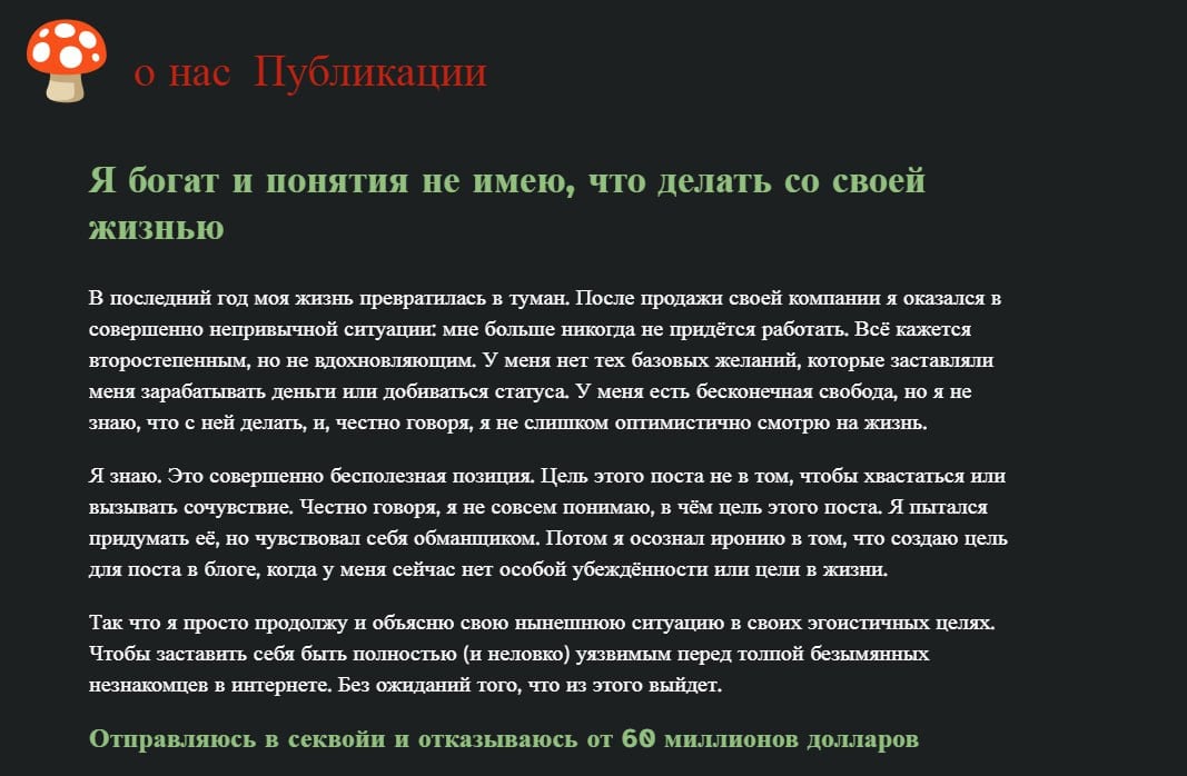 Разработчик получил $975 млн и теперь ему скучно быть богатым!    Недавно один разработчик поделился своими мыслями о жизни после того, как он продал свою компанию за колоссальные $975 миллионов. В своем большом посте он рассказал о трудностях, с которыми столкнулся после сделки, и о том, как бесконечная свобода не приносит счастья.    Вот кратко о его пути:  Он начал открывать компанию в сфере робототехники, но вскоре понял, что это не его призвание.  Решив справиться с внутренними переживаниями, он отправился в Гималаи, не имея опыта восхождений. Это было непросто, но дало ему некоторые важные уроки.  Затем он провел месяц, работая над проектом DOGE, однако и это не принесло ему удовлетворения.  В итоге, он решил улететь на Гавайи, чтобы разобраться в себе и своих желаниях.    Как он сам говорит:  «Мне не нужно больше работать никогда. Теперь все кажется побочным квестом, а не вдохновляющей целью. У меня есть бесконечная свобода, но я не знаю, что с ней делать».    Этот случай напоминает нам, что деньги не всегда решают все проблемы, и поиск смысла жизни может быть настоящим вызовом.