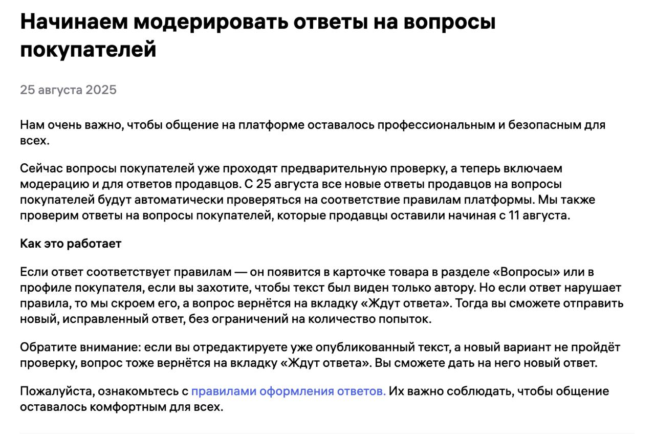 WB запускает модерацию ответов продавцов на вопросы покупателей Теперь на Wildberries будут проверять не только вопросы покупателей но и ответы продавцов С 25 августа все новые ответы проходят автоматическую проверку на соответствие правилам платформы Также WB пересмотрит ответы оставленные с 11 августа Если ответ соответствует правилам он появится в карточке товара или в профиле покупателя Если нет ответ скрывают а вопрос возвращается во вкладку Ждут ответа Продавец может отправить исправленный текст количество попыток не ограничено Даже если вы редактируете уже опубликованный текст он снова уйдёт на проверку По сути WB ужесточает контроль за контентом и общением в карточках чтобы убрать неподходящие формулировки и сделать коммуникацию профессиональной и безопасной Marketplace biz отдай свой буст каналу