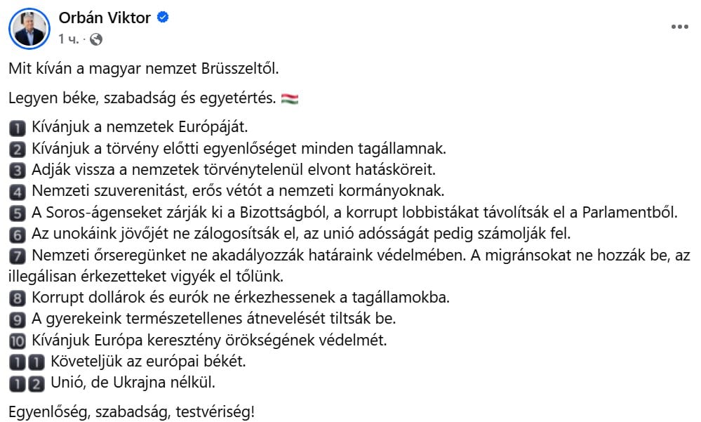 Премьер-министр Венгрии Виктор Орбан выступил с заявлением, в котором обозначил 12 требований к Евросоюзу. Эти требования касаются укрепления национального суверенитета, финансовой ответственности, миграционной политики и сохранения культурных основ. Он подчеркнул, что эти инициативы отражают интересы венгерской нации и необходимость реформ внутри ЕС.  Орбан выделил проблему чрезмерной централизации власти в Брюсселе и заявил о необходимости возвращения союза к первичным принципам равенства и свободы государств-членов.  Венгрия, по его мнению, выступает за ответственность ЕС перед следующими поколениями, противодействие внешнему вмешательству, а также сохранение христианского наследия Европы.  Премьер-министр подчеркнул, что Венгрия требует формирования Европы как союза наций. Орбан заявляет о необходимости равенства всех стран-членов перед законом. Он требует вернуть полномочия государствам, изъятые в процессе интеграции ЕС, усилив национальный суверенитет и право вето для правительств.  Орбан требует исключить из структур Евросоюза агентов зарубежного влияния, таких как фонд Сороса, и очистить Европарламент от коррупционеров-лоббистов. Он также настаивает на ликвидации долговых обязательств ЕС как гарантию экономической безопасности будущих поколений.  Среди ключевых требований значится защита границ: по мнению Орбана, страны должны иметь возможность защищать свои территории, а миграционная политика ЕС должна исключить массовое переселение. Он требует удаления всех нелегальных мигрантов с территории стран-членов Союза.  Орбан подчеркнул необходимость запрета на использование государственных средств, поступающих из-за рубежа, которые могут служить инструментом политического давления. Он также требует прекратить так называемое «неестественное перевоспитание» детей и покрываемую Брюсселем идеологическую работу.  Венгерский премьер выразил необходимость защищать христианское наследие Европы, так как оно является основой европейской идентичности. Важнейшим пунктом Орбан выделил мир в Европе, который, по его словам, должен быть первоочередной целью политики Союза.  Отдельно он подчеркнул, что Венгрия выступает за ЕС без Украины, настаивая на исключении этой страны из перспективных интеграционных планов.  В завершение заявления Орбан отметил: «Да будет мир, свобода и согласие», подчеркнув стремление Венгрии к равенству, свободе и защите интересов наций внутри Евросоюза.   Мысли трезво с