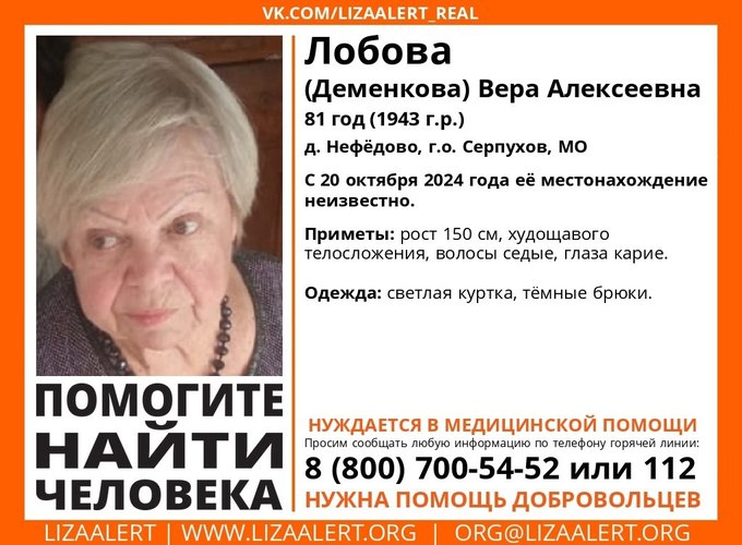 81-летняя женщина пропала на юге Московской области     81-летняя Вера Алексеевна Лобова потерялась в соседнем Серпухове, пенсионерку разыскивают родные, полиция и волонтёры.     Пожилая женщина вышла из дома в деревне Нефёдово и перестала выходить на связь накануне, 20 октября.     Приметы пропавшей следующие: рост 150 см, худощавое телосложение, карие глаза, седые волосы. Была одета в светлую куртку и тёмные брюки.     Пенсионерка нуждается в медицинской помощи.     Всех, кто обладает любой информацией о пропавшей, просят звонить по телефонам 8 800  700-54-52 или 112.