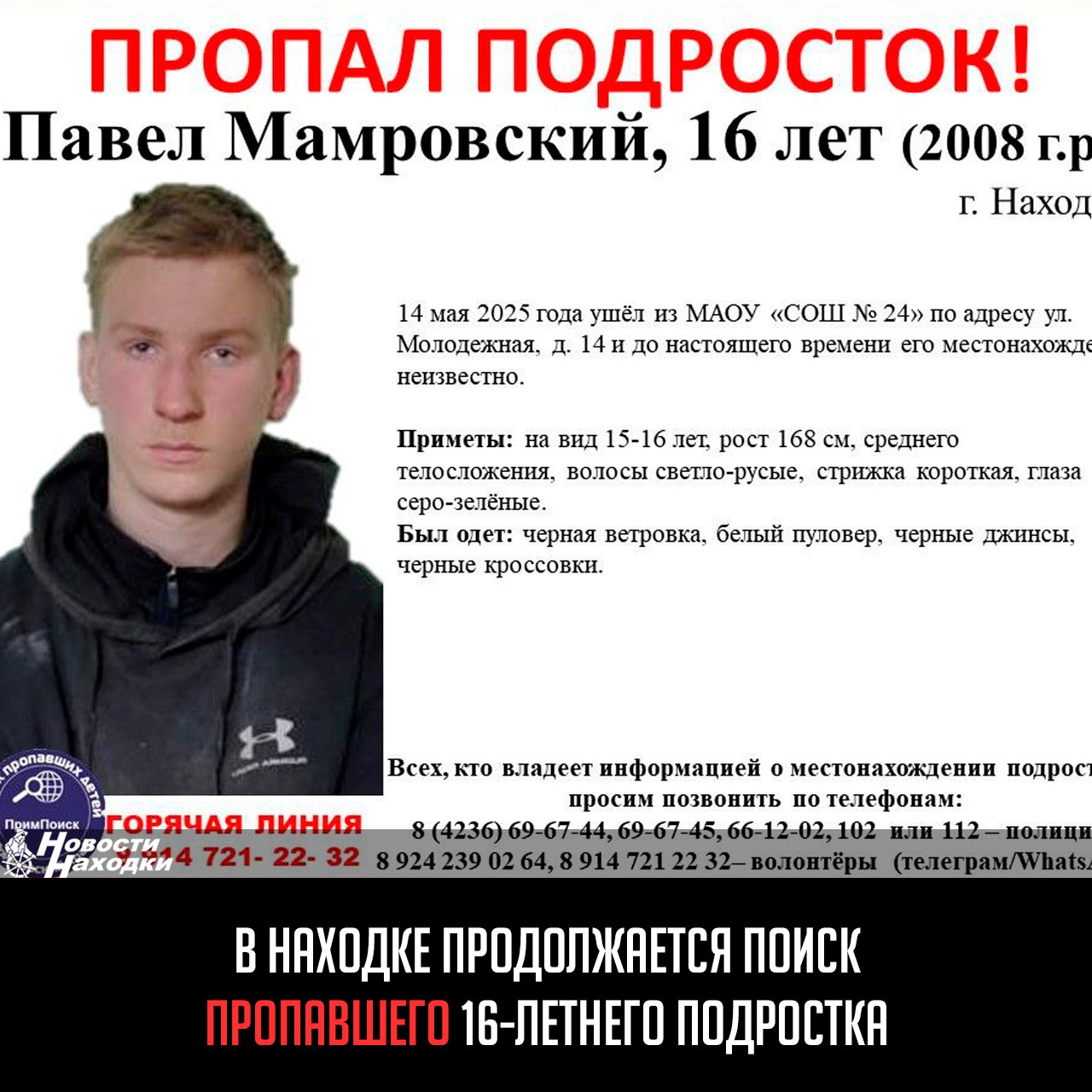 16-летний Павел Мамровский ушел из школы № 24 ул. Молодежная, 14 14 мая 2025 года и до сих пор не вернулся. Подросток среднего телосложения, рост 168 см, светло-русые волосы, серо-зеленые глаза. В день исчезновения был одет в черную ветровку, белый пуловер, черные джинсы и кроссовки. Любая информация может оказаться ценной для поисков. Сообщить сведения о местонахождении Павла можно в полицию по телефонам: 8 4236 69-67-44, 69-67-45, 66-12-02, 102 или 112. Также работает горячая линия волонтеров: 8 924 239 02 64, 8 914 721 22 32 Telegram/WhatsApp .