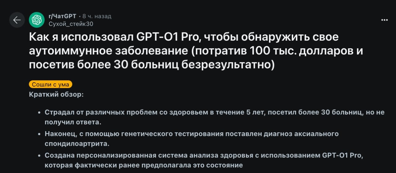 30-летний реддитор страдал от постоянной усталости, болей в суставах и других проблем. 5 лет, 30 больниц и 100 000 долларов не помогли найти причину болезни — врачи рассматривали все проблемы отдельно и пытались лечить симптомы.  Мужчина загрузил свои симптомы, результаты анализов и данные из медицинской карты в GPT-o1 Pro и ИИ выдал предположение, что у него может быть редкое генетическое заболевание.  Сделайте удивленное лицо: за несколько дней до этого чувак делал анализ, который подтвердил диагноз.