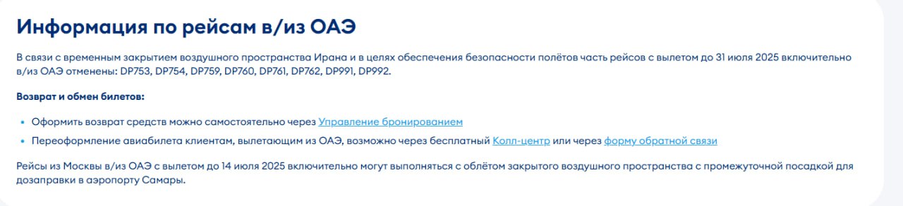 «Победа» продлила отмену части рейсов в ОАЭ до 31 июля Не будут совершаться следующие рейсы из Москвы и Махачкалы в Дубай и Абу-Даби: DP753, DP754, DP759, DP760, DP761, DP762, DP991, DP992. Пассажиры могут оформить возврат средств самостоятельно через сервис «Управление бронированием». Также доступно переоформление билетов через колл-центр или форму обратной связи на сайте авиакомпании. Рейсы из Москвы в ОАЭ с вылетом до 14 июля включительно могут выполняться с облетом закрытого воздушного пространства и промежуточной посадкой для дозаправки в аэропорту Самары.