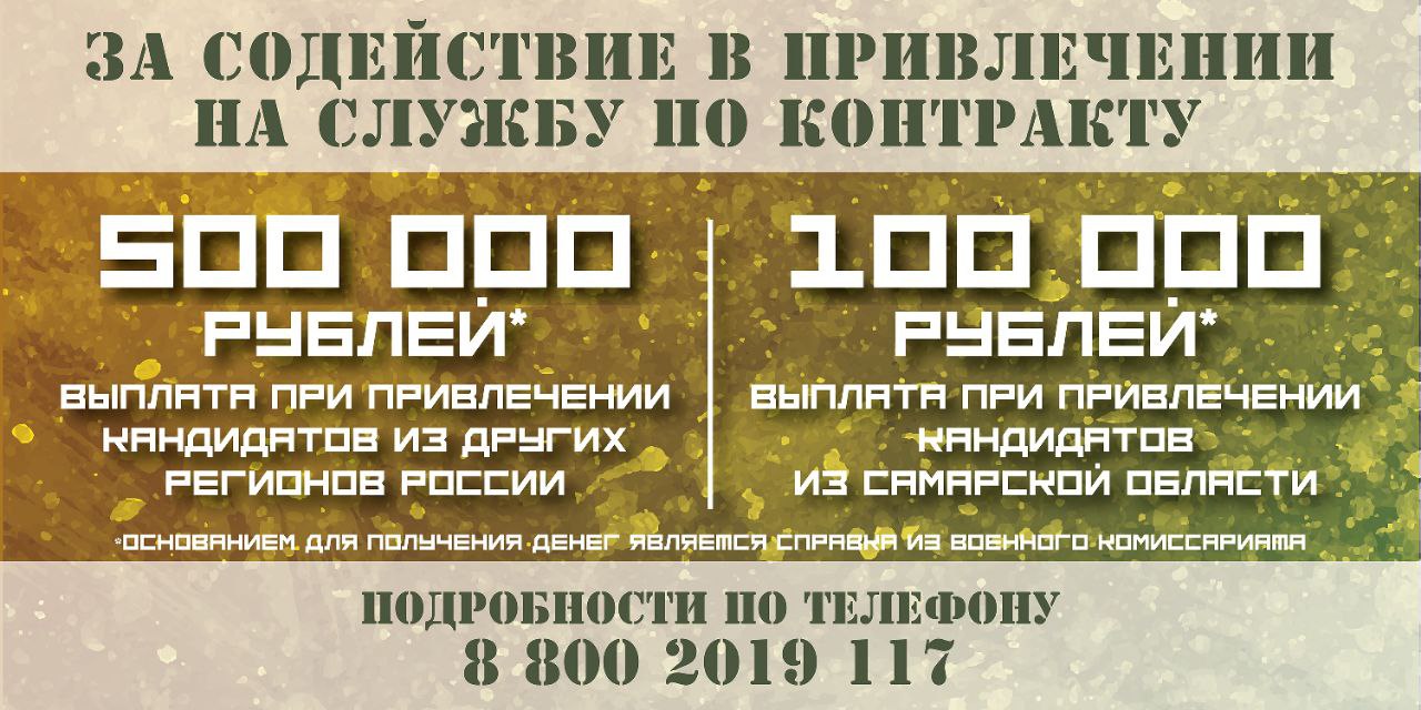 Жители Самарской области смогут получить 500 тыс рублей за содействие в привлечении на службу по контракту Выплату за информирование о преимуществах службы помощь в прибытии в военный комиссариат или пункт отбора на службу по контракту сможет получить любой житель региона С 20 февраля она составит 500 тысяч при привлечении кандидатов из других регионов России 100 тысяч рублей при привлечении кандидатов из Самарской области Основанием для получения денег является справка которую выдают в военном комиссариате Напомним в Самарской области действует одна из самых высоких выплат в стране при заключении контракта с Министерством обороны РФ Она составляет 2 6 млн рублей вместе с федеральными средствами Выплаты за первый год службы более 5 1 млн рублей Подробности по телефону 8 800 2019 117 и в военном комиссариате по месту нахождения Еще больше новостей на сайте 450media ru
