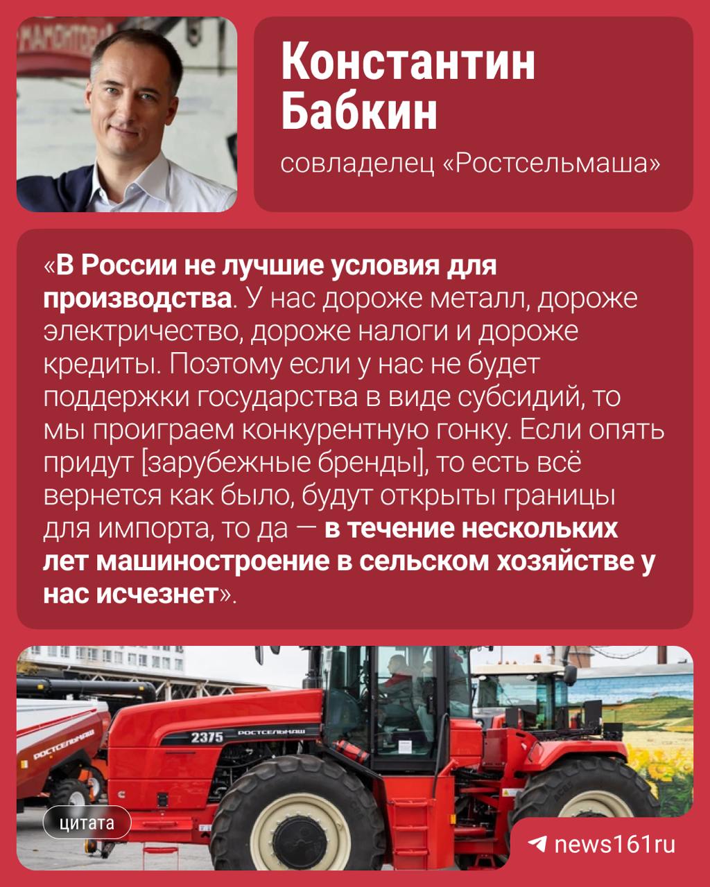 Возвращение зарубежных брендов в Россию может уничтожить отечественное машиностроение, сообщил совладелец «Ростсельмаша» Константин Бабкин специальному корреспонденту  . Все из-за условий производства в стране.    Дело в том, что в технику от западных производителей заложена более низкая себестоимость, поэтому аграриям выгоднее будет покупать зарубежную технику. Прямой импорт скажется на цене — пропадет накрутка за логистику через третьи страны.  Это многомерный процесс. То есть уничтожит [российское машиностроение] при каких условиях? Если не будет поддержки у нас в виде субсидий, если будет открыт рынок полностью. Если не будет никаких защитных мер, то да, уничтожит.    Он добавил, что рынок машиностроения в России уже переживал кризис в 2010 году, но введенная правительством программа «1432»  программа государственного субсидирования производителей сельхозтехники  позволила увеличить производство техники.    Сейчас «Ростсельмаш» испытывает «некоторые сложности» со спросом на свою продукцию.  Из-за этого на заводах компании упало производство. А еще на предприятии сокращения — уволили 500 человек, всего ушло около двух тысяч человек. Часть сотрудников перешла на другие заводы, в том числе в Таганрог. Причина, по словам Бабкина, в кризисе в сельском хозяйстве. Юрий Слюсарь заявил, что будут предприняты меры, чтобы сохранить коллектив и предприятие.