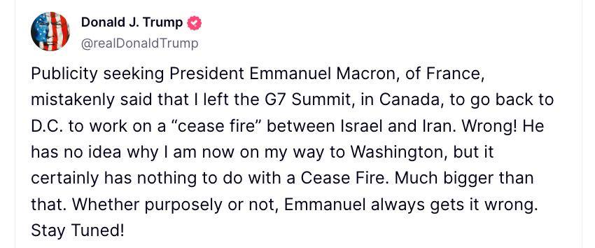 Трамп заявил, что досрочно покинул саммит G7 в Канаде не для того, чтобы заниматься прекращением огня на Ближнем Востоке. При этом он резко раскритиковал Макрона. «Жаждущий публичности президент Франции Эммануэль Макрон ошибочно заявил, что я покинул саммит G7 в Канаде, чтобы вернуться в Вашингтон и работать над «прекращением огня» между Израилем и Ираном. Неправда! Он понятия не имеет, почему я сейчас направляюсь в Вашингтон, но это уж точно не связано с прекращением огня. Это гораздо более серьёзно. Преднамеренно или нет — Эммануэль всегда всё путает. Следите за новостями!» - написал Трамп в соцсети.
