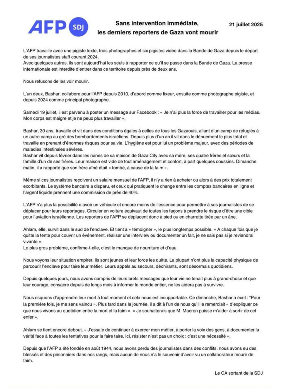 Французское агентство AFP сообщило, что их сотрудники-фрилансеры в Газе умирают от голода. В заявлении говорится, что фрилансеры агентства остаются «одними из последних, кто информирует о событиях в Газе», так как Израиль закрыл доступ СМИ в оккупированный город. Колумнист Башар живет в руинах своего дома с матерью, четырьмя братьями и сестрами. 19 июля он сообщил, что больше не может публиковать материалы по причине крайнего истощения и голода. Его семья также голодает. Алам живет на юге в палатке, ежедневно делая интервью с обитателями лагеря беженцев. По её словам, главная ценность в Газе сегодня – вода и пища. Всего у AFP в Газе остались 1 колумнист, 3 фотографа и 6 стримеров. Агентство опасается, что все они так или иначе погибнут от голода или израильских обстрелов. «С самого основания AFP в августе 1944 года мы теряли журналистов во время боёв, у нас были раненые и пленные, но никто из нас не помнит, чтобы наших сотрудников морили голодом».