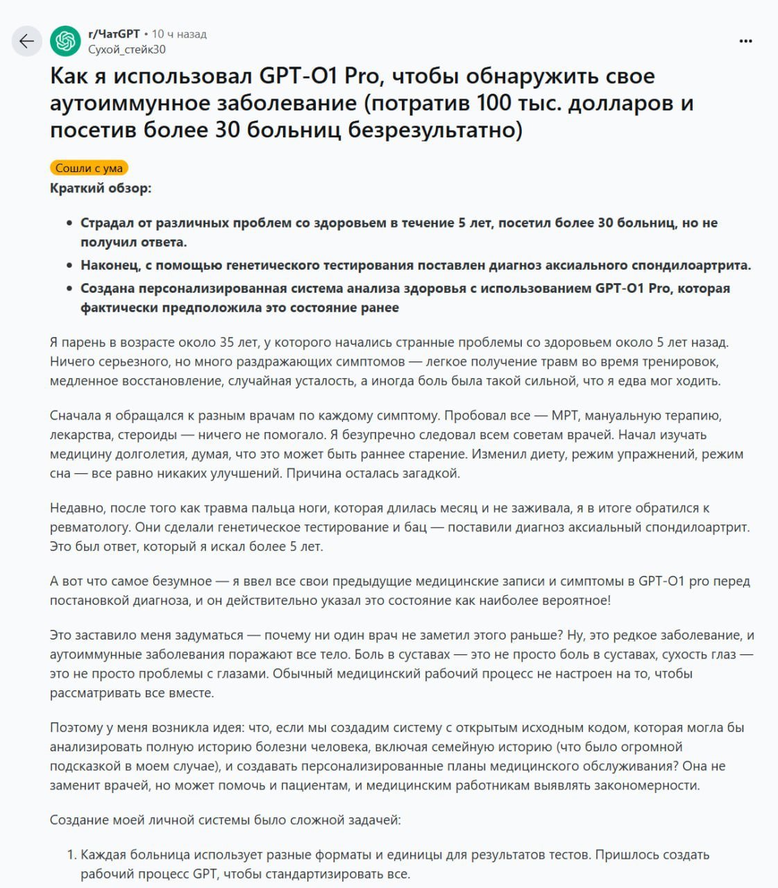 ChatGPT поставил правильный диагноз больному, которому не помогли 30 больниц   Реддитор потратил 5 лет и более $100 000 долларов на поиск причины постоянной усталости и болей в суставах. Он проходил МРТ, пробовал мануальную терапию, лекарства, стероиды — ничего не помогало.    Ожидая результаты генетического тестирования, парень загрузил свои медицинские записи и симптомы в GPT-o1 Pro.   Диагноз ИИ полностью совпал с итогами теста: аксиальный спондилоартрит.  Подписывайся   Нейроновости