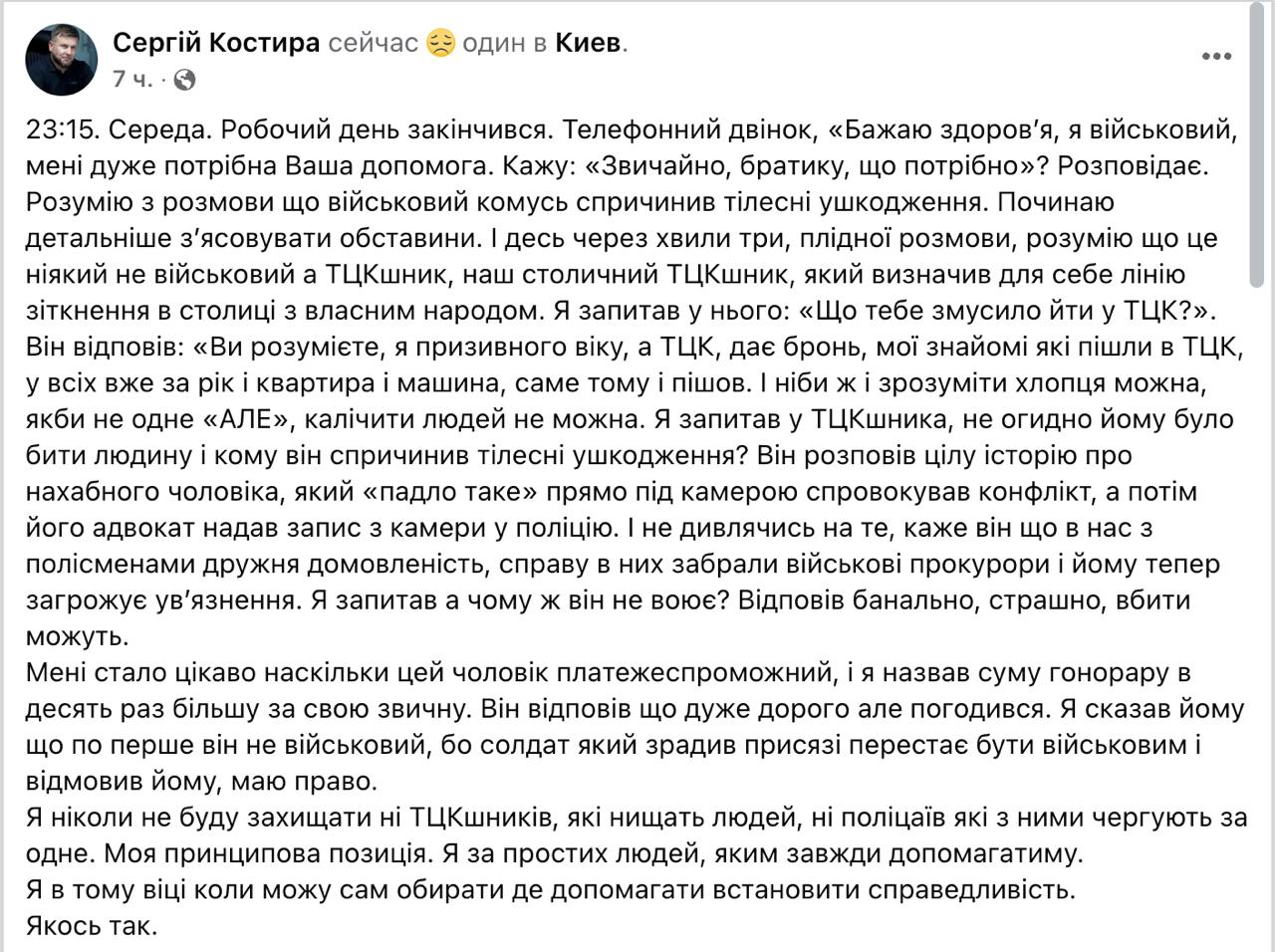 Киевский адвокат Сергей Костыра отказался обслуживать сотрудника ТЦК, который избил человека.   В Facebook он рассказал, что мужчина сперва представился военным, и Костыра хотел ему помочь, но уже в ходе разговора выяснил, что это военком.  "Я спросил у ТЦКшника, не противно ли ему было избивать человека и кому он причинил телесные повреждения? Он рассказал целую историю о нахальном мужчине, который «падло такое» прямо на камеру спровоцировал конфликт, а затем его адвокат предоставил запись с камеры в полицию. И, несмотря на то, говорит он, что у нас с полисменами дружеская договоренность, дело у них забрали военные прокуроры и ему теперь грозит заключение. Я спросил, а почему же он не воюет? Ответил банально, страшно, убить могут", - рассказывает Костыра.  Выяснилось, что с деньгами у сотрудника ТЦК проблем нет.  "Мне стало интересно насколько этот человек платежеспособен, и я назвал сумму гонорара в десять раз больше своей привычной. Он ответил что очень дорого, но согласился", - пишет адвокат.  По его словам, военком честно признался, что пошел в ТЦК, потому что там дают бронь и можно хорошо заработать.  Сайт "Страна"   X/Twitter   Прислать новость/фото/видео   Реклама на канале   Помощь