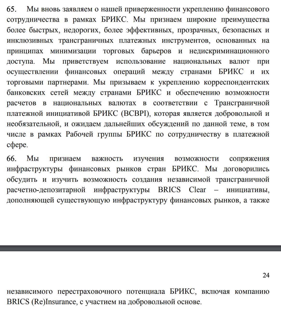 В резолюции БРИКС также говорится о планах создания новой международной системы платежей, а также страхования.  «Мы признаем важность изучения возможности сопряжения инфраструктуры финансовых рынков стран БРИКС. Мы договорились обсудить и изучить возможность создания независимой трансграничной расчетно-депозитарной инфраструктуры BRICS Clear – инициативы, дополняющей существующую инфраструктуру финансовых рынков, а также независимого перестраховочного потенциала БРИКС, включая компанию BRICS  Re Insurance, с участием на добровольной основе», - говорится в декларации.  Также в декларации говорится, что страны БРИКС будут содействовать «использование национальных валют при осуществлении финансовых операций между странами БРИКС и их торговыми партнерами. Мы призываем к укреплению корреспондентских банковских сетей между странами БРИКС и обеспечению возможности расчетов в национальных валютах».  «Мы поручаем министрам финансов и управляющим центральными банками наших стран должным образом продолжить рассмотрение вопроса использования национальных валют, платежных инструментов и платформ и доложить о результатах в ходе следующего председательства», - заявляется в декларации.  Напомним, тему перехода в расчетах на национальные валюты, а также создание альтернативной западной системы международных платежей и страхования активно продвигает РФ, против которой введены западные санкции.  Правда, при этом Песков заявил, что предложенная Путиным инвестиционная платформа БРИКС не станет альтернативой системе платежей SWIFT.  Сайт "Страна"   X/Twitter   Прислать новость/фото/видео   Реклама на канале   Помощь