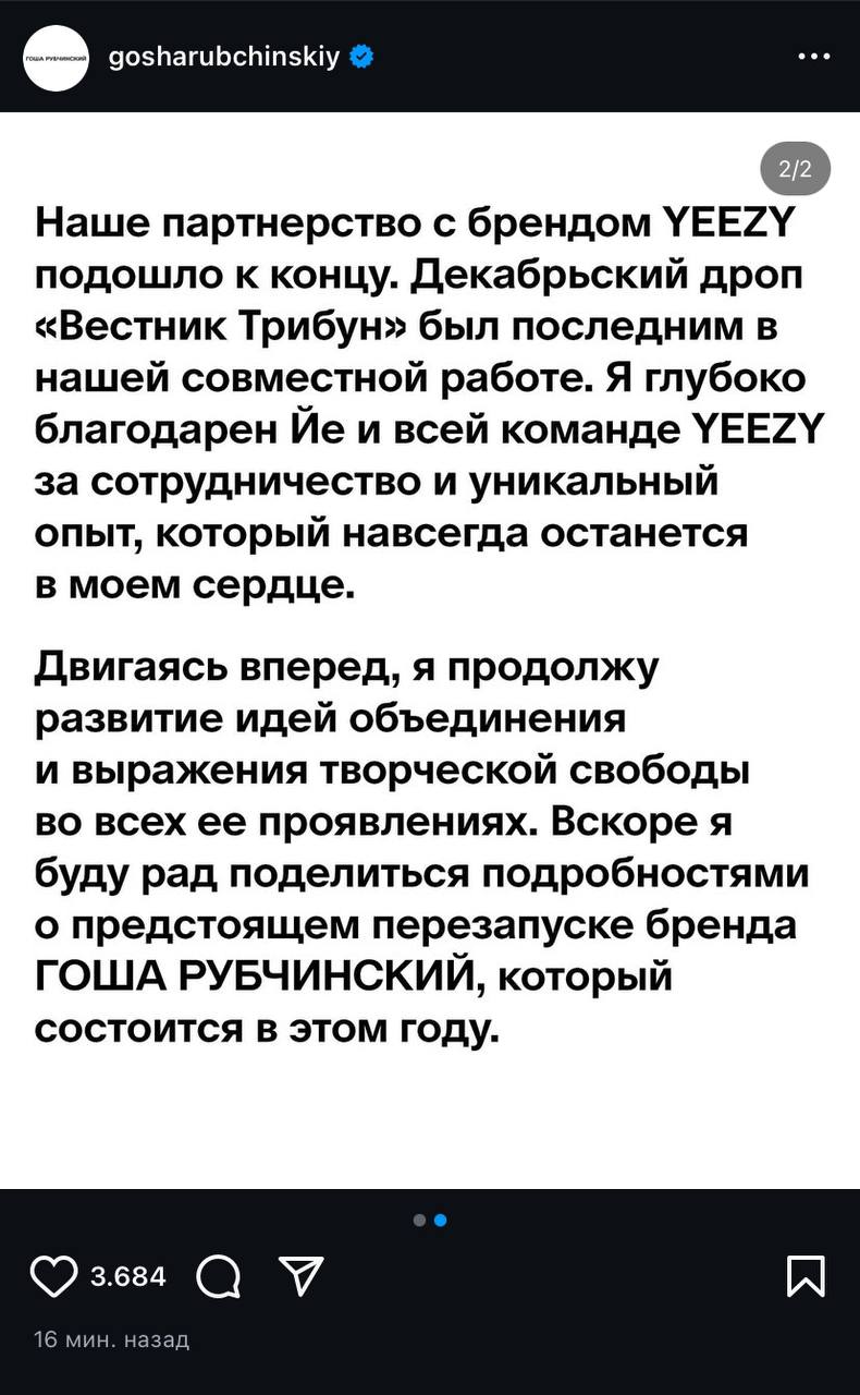 Гоша Рубчинский объявил о прекращении сотрудничества с Канье Уэстом и брендом Yeezy и анонсировал перезапуск собственного бренда.  За час до объявления Уэст в своём аккаунте X написал сообщение, которое, предположительно, может относиться к Рубчинскому:  На меня работал мужик, который сказал, что ему было некомфортно от образа моей жены на «Грэмми». Уволен и заблокирован. В этом мире больше людей, ищущих работу, чем тех, кто её даёт.