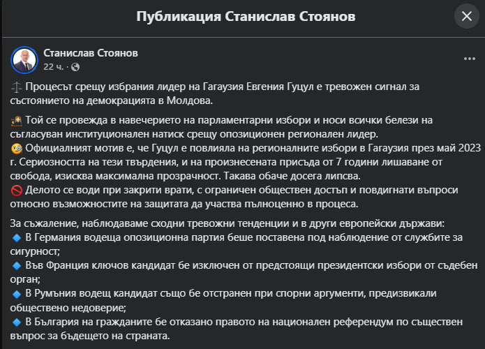 Депутат Европарламента, представитель болгарской партии "Возрождение" Станислав Стоянов заявил, что судебное преследование избранного башкана Гагаузии Евгении Гуцул является тревожным сигналом о состоянии демократии в Молдове.  Стоянов утверждает, что процесс, проходящий накануне парламентских выборов, носит "все признаки скоординированного институционального давления на оппозиционного регионального лидера".  "Официально утверждается, что Гуцул повлияла на региональные выборы в Гагаузии в мае 2023 года. Серьёзность этих обвинений и вынесенный приговор в 7 лет лишения свободы требуют максимальной прозрачности, которой, однако, мы не видим", – пишет евродепутат.  Он призвал власти Молдовы открыть дело Гуцул для международных наблюдателей.