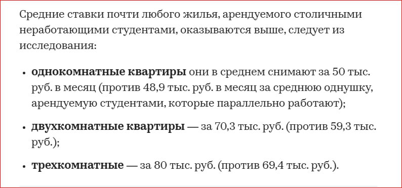 Средняя стоимость квартиры в Москве, которую арендуют студенты, работающие параллельно с получением образования, составляет 56 тыс. руб. в месяц  В то время как средний бюджет жилья, на долгосрочной основе снимаемого неработающими столичными студентами, составляет 60,1 тыс. руб. в месяц.  Исключение составляют лишь самые маленькие квартиры — квартиры-студии. Неработающие студенты студии снимают в среднем за 40 тыс. руб., в то время как трудоустроенные студенты — за 46,4 тыс. руб.