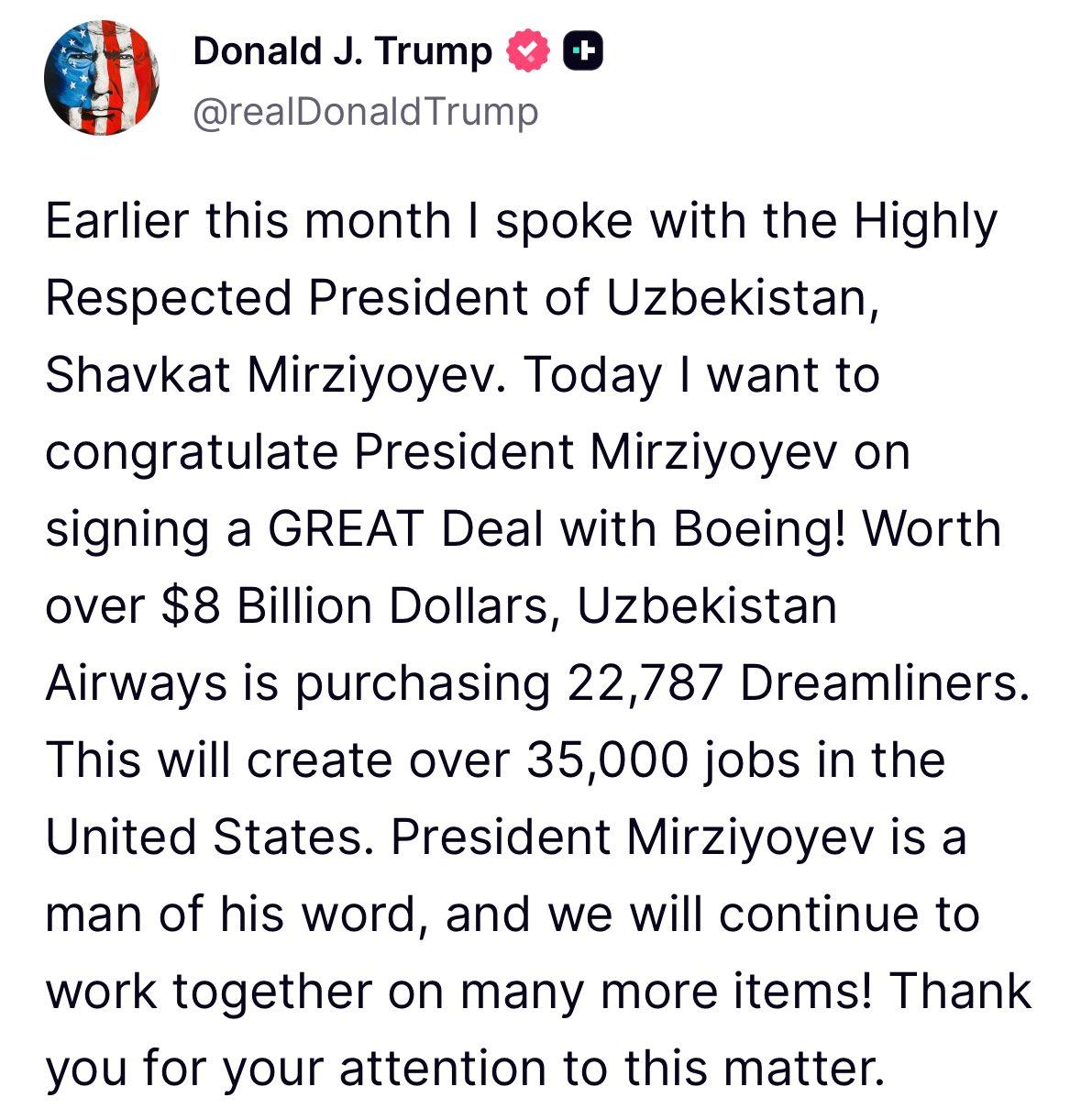 Дональд Трамп поздравил Шавката Мирзиёева с крупной сделкой Uzbekistan Airways и Boeing В соцсети Truth президент США отметил что Uzbekistan Airways приобретает 22 самолета Dreamliner 787 на сумму свыше 8 млрд Это создаст более 35 000 рабочих мест в США По словам Трампа Шавкат Мирзиёев человек слова и сотрудничество будет продолжаться по многим направлениям uznews